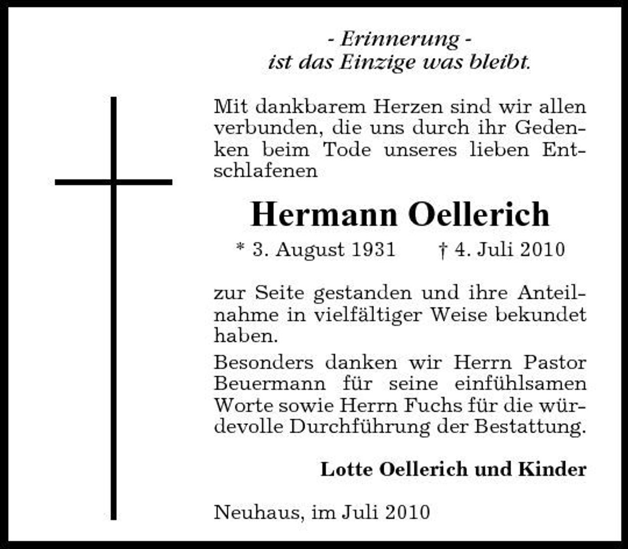 <p>- Erinnerung ist das Einzige was bleibt.<br />Mit dankbarem Herzen sind wir allen verbunden, die uns durch ihr Gedenken beim Tode unseres lieben Entschlafenen</p><p>Hermann Oellerich<br />* 3. August 1931 † 4. Juli 2010 zur Seite gestanden und ihre Anteilnahme in vielfältiger Weise bekundet haben. Besonders danken wir Herrn Pastor Beuermann für seine einfühlsamen Worte sowie Herrn Fuchs für die würdevolle Durchführung der Bestattung. Lotte Oellerich und Kinder Neuhaus, im Juli 2010</p>