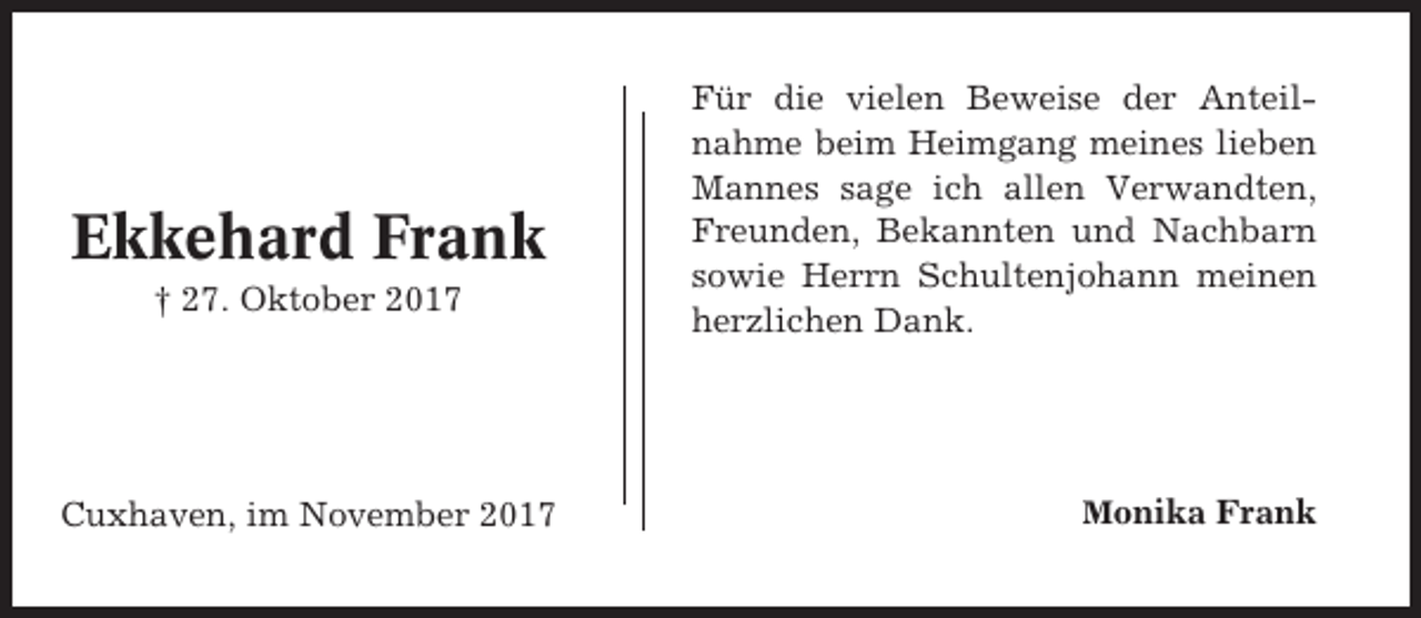 <p>Ekkehard Frank<br />† 27. Oktober 2017</p><p>Cuxhaven, im November 2017</p><p>Für die vielen Beweise der Anteilnahme beim Heimgang meines lieben<br />Mannes sage ich allen Verwandten,<br />Freunden, Bekannten und Nachbarn<br />sowie Herrn Schultenjohann meinen<br />herzlichen Dank.</p><p>Monika Frank</p>