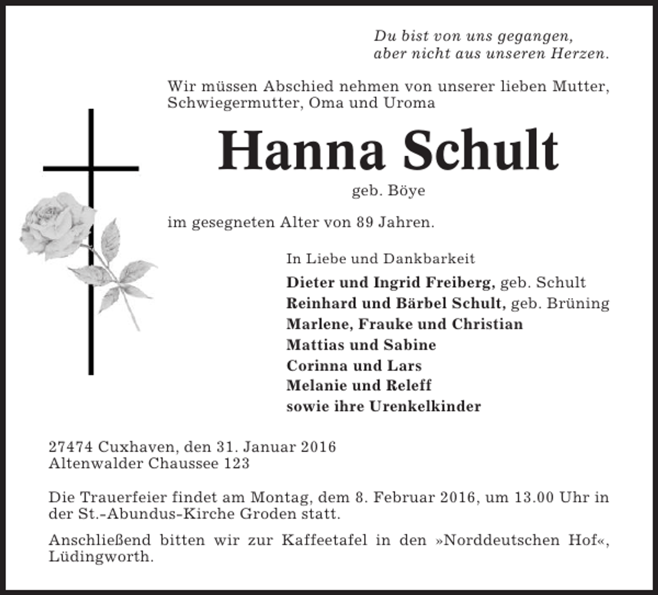 <p>Du bist von uns gegangen,<br />aber nicht aus unseren Herzen.<br />Wir müssen Abschied nehmen von unserer lieben Mutter,<br />Schwiegermutter, Oma und Uroma</p><p>Hanna Schult<br />geb. Böye<br />im gesegneten Alter von 89 Jahren.<br />In Liebe und Dankbarkeit</p><p>Dieter und Ingrid Freiberg, geb. Schult<br />Reinhard und Bärbel Schult, geb. Brüning<br />Marlene, Frauke und Christian<br />Mattias und Sabine<br />Corinna und Lars<br />Melanie und Releff<br />sowie ihre Urenkelkinder<br />27474 Cuxhaven, den 31. Januar 2016<br />Altenwalder Chaussee 123<br />Die Trauerfeier findet am Montag, dem 8. Februar 2016, um 13.00 Uhr in<br />der St.-Abundus-Kirche Groden statt.<br />Anschließend bitten wir zur Kaffeetafel in den »Norddeutschen Hof«,<br />Lüdingworth.</p>