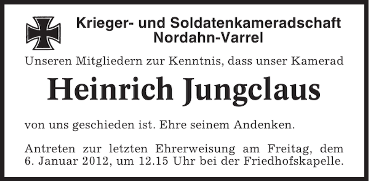 <p>Krieger- und Soldatenkameradschaft<br />Nordahn-Varrel<br />Unseren Mitgliedern zur Kenntnis, dass unser Kamerad</p><p>Heinrich Jungclaus<br />von uns geschieden ist. Ehre seinem Andenken.<br />Antreten zur letzten Ehrerweisung am Freitag, dem<br />6. Januar 2012, um 12.15 Uhr bei der Friedhofskapelle.</p>