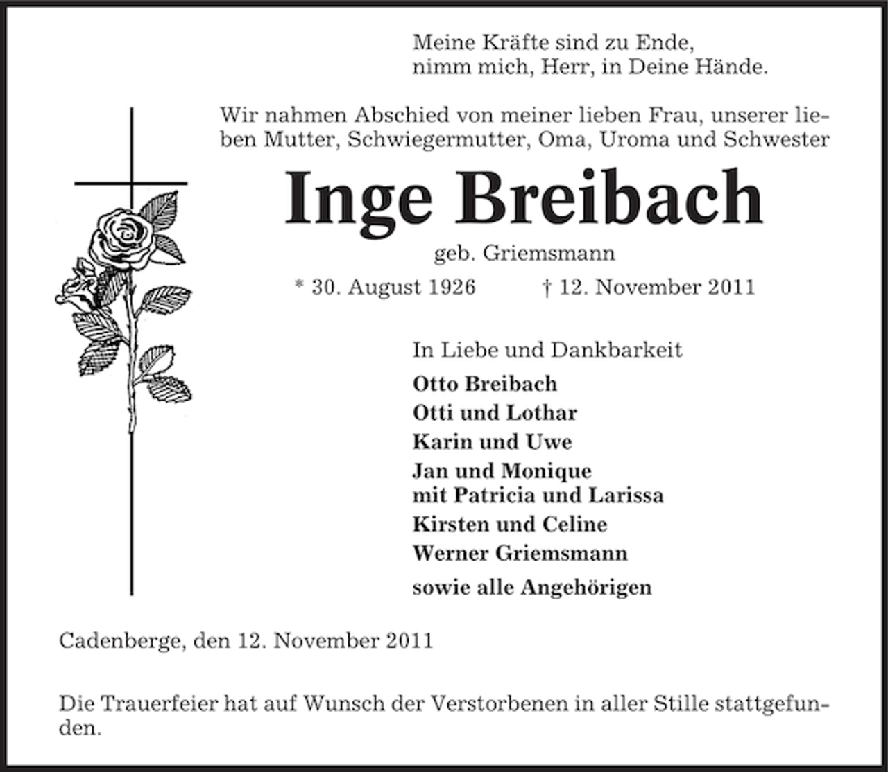 <p>Meine Kräfte sind zu Ende,<br />nimm mich, Herr, in Deine Hände.<br />Wir nahmen Abschied von meiner lieben Frau, unserer lieben Mutter, Schwiegermutter, Oma, Uroma und Schwester</p><p>Inge Breibach<br />geb. Griemsmann<br />* 30. August 1926</p><p>† 12. November 2011</p><p>In Liebe und Dankbarkeit<br />Otto Breibach<br />Otti und Lothar<br />Karin und Uwe<br />Jan und Monique<br />mit Patricia und Larissa<br />Kirsten und Celine<br />Werner Griemsmann<br />sowie alle Angehörigen<br />Cadenberge, den 12. November 2011<br />Die Trauerfeier hat auf Wunsch der Verstorbenen in aller Stille stattgefunden.</p>