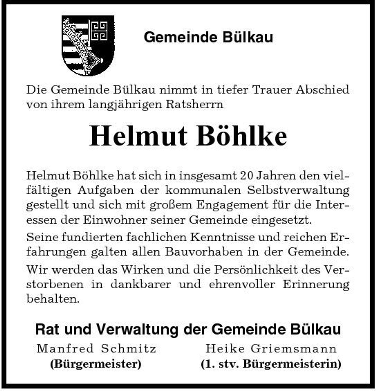 <p>Gemeinde Bülkau</p><p>Die Gemeinde Bülkau nimmt in tiefer Trauer Abschied von ihrem langjährigen Ratsherrn</p><p>Helmut Böhlke<br />Helmut Böhlke hat sich in insgesamt 20 Jahren den vielfältigen Aufgaben der kommunalen Selbstverwaltung gestellt und sich mit großem Engagement für die Interessen der Einwohner seiner Gemeinde eingesetzt. Seine fundierten fachlichen Kenntnisse und reichen Erfahrungen galten allen Bauvorhaben in der Gemeinde. Wir werden das Wirken und die Persönlichkeit des Verstorbenen in dankbarer und ehrenvoller Erinnerung behalten.</p><p>Rat und Verwaltung der Gemeinde Bülkau<br />M anfred S ch mitz (Bürgermeister) He i ke Gri e msma nn (1. stv. Bürgermeisterin)</p>