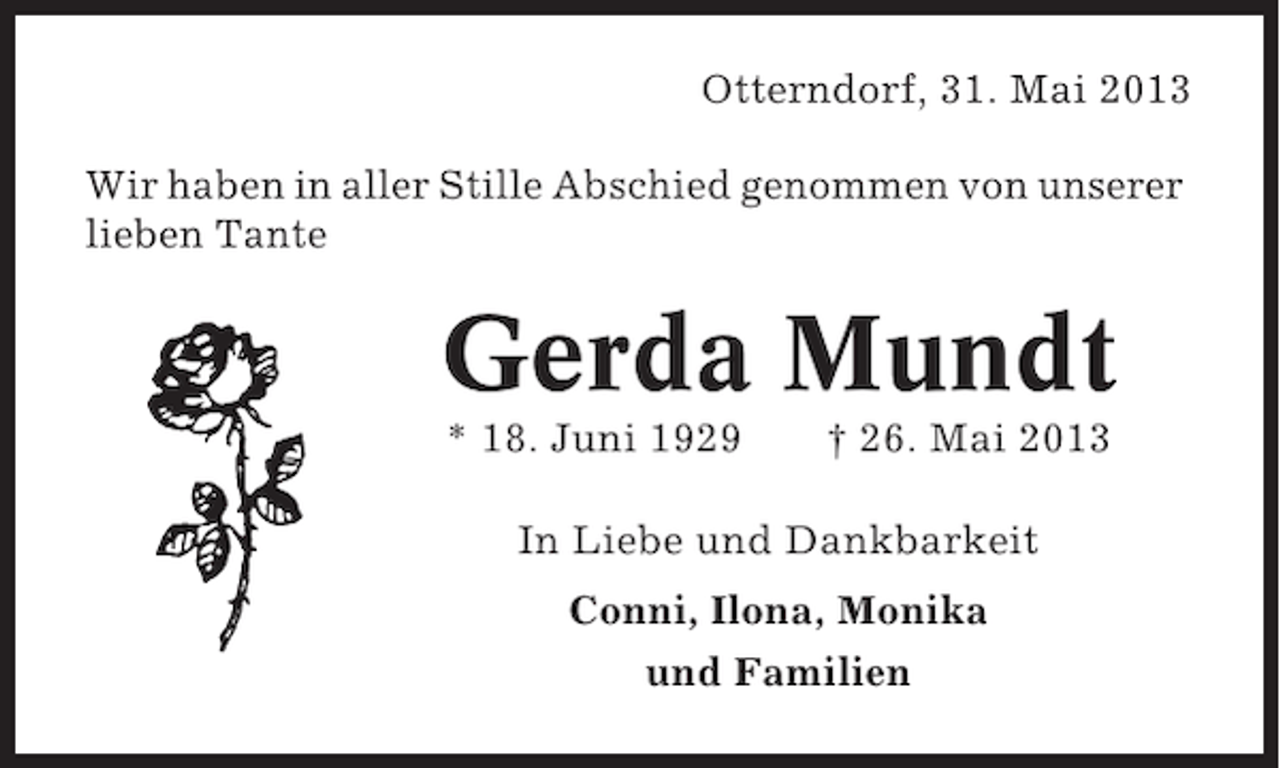 <p>Otterndorf, 31. Mai 2013<br />Wir haben in aller Stille Abschied genommen von unserer<br />lieben Tante</p><p>Gerda Mundt<br />* 18. Juni 1929</p><p>† 26. Mai 2013</p><p>In Liebe und Dankbarkeit<br />Conni, Ilona, Monika<br />und Familien</p>