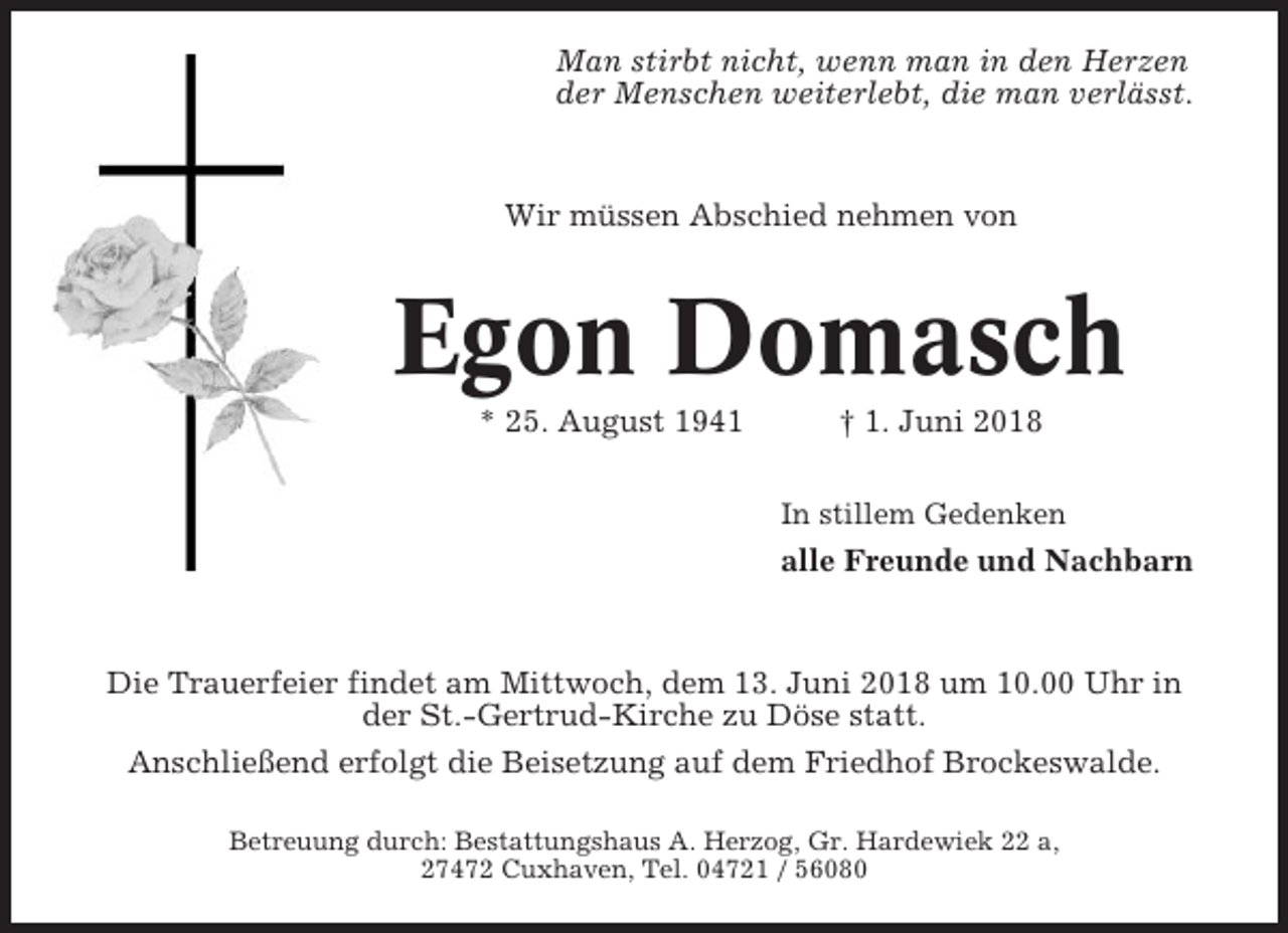 <p>Man stirbt nicht, wenn man in den Herzen<br />der Menschen weiterlebt, die man verlässt.</p><p>Wir müssen Abschied nehmen von</p><p>Egon Domasch<br />* 25. August 1941</p><p>† 1. Juni 2018<br />In stillem Gedenken</p><p>alle Freunde und Nachbarn</p><p>Die Trauerfeier findet am Mittwoch, dem 13. Juni 2018 um 10.00 Uhr in<br />der St.-Gertrud-Kirche zu Döse statt.<br />Anschließend erfolgt die Beisetzung auf dem Friedhof Brockeswalde.<br />Betreuung durch: Bestattungshaus A. Herzog, Gr. Hardewiek 22 a,<br />27472 Cuxhaven, Tel. 04721 / 56080</p>