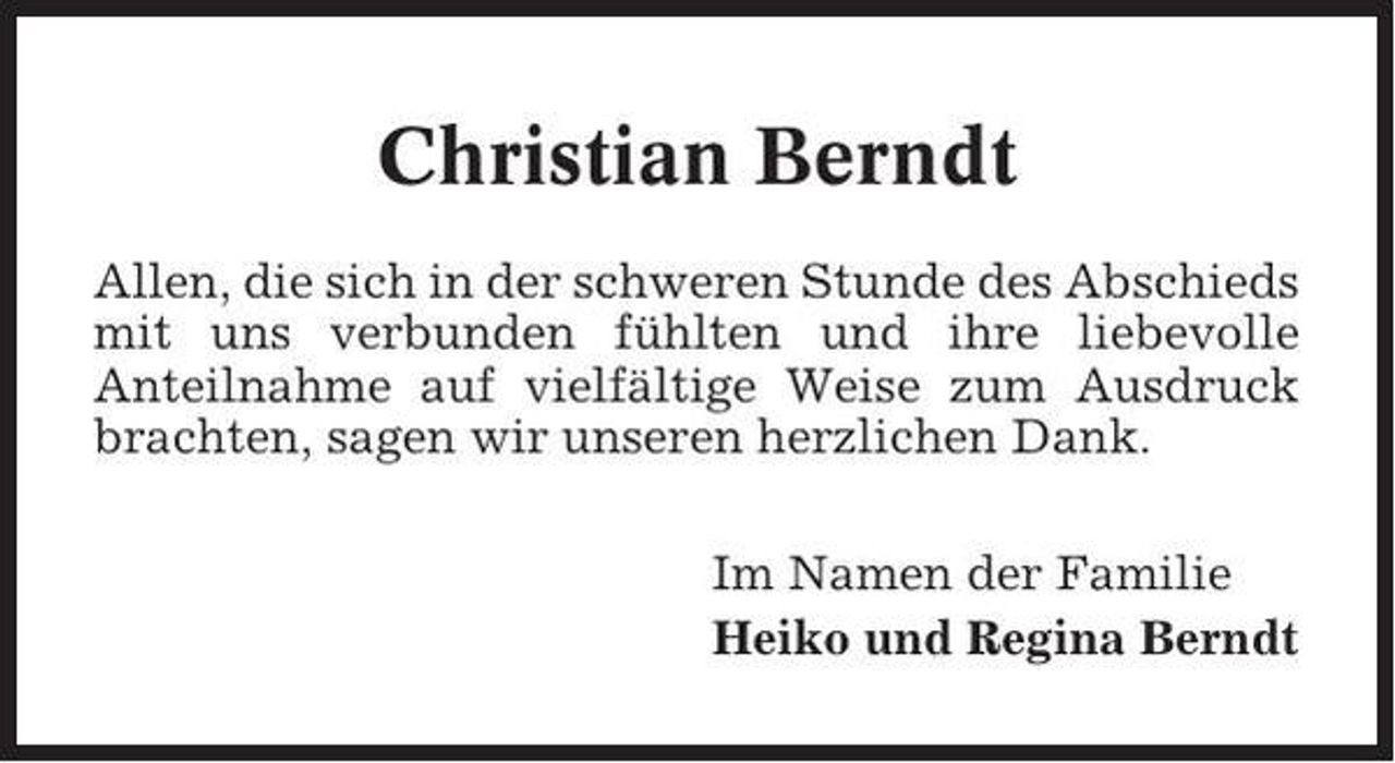 <p>Christian Berndt<br />Allen, die sich in der schweren Stunde des Abschieds<br />mit uns verbunden fühlten und ihre liebevolle<br />Anteilnahme auf vielfältige Weise zum Ausdruck<br />brachten, sagen wir unseren herzlichen Dank.<br />Im Namen der Familie<br />Heiko und Regina Berndt</p>
