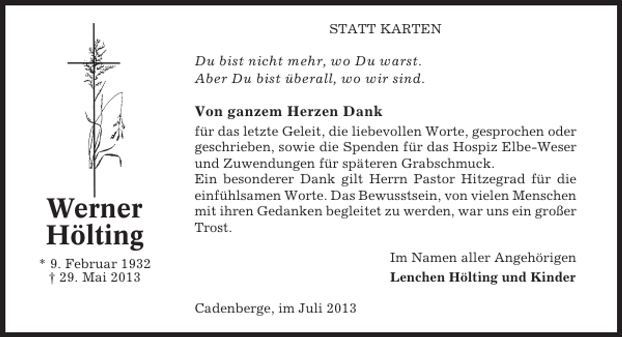<p>STATT KARTEN</p><p>Du bist nicht mehr, wo Du warst.<br />Aber Du bist überall, wo wir sind.</p><p>Von ganzem Herzen Dank</p><p>Werner<br />Hölting</p><p>für das letzte Geleit, die liebevollen Worte, gesprochen oder<br />geschrieben, sowie die Spenden für das Hospiz Elbe-Weser<br />und Zuwendungen für späteren Grabschmuck.<br />Ein besonderer Dank gilt Herrn Pastor Hitzegrad für die<br />einfühlsamen Worte. Das Bewusstsein, von vielen Menschen<br />mit ihren Gedanken begleitet zu werden, war uns ein großer<br />Trost.<br />Im Namen aller Angehörigen<br />Lenchen Hölting und Kinder</p><p>* 9. Februar 1932<br />† 29. Mai 2013<br />Cadenberge, im Juli 2013</p>