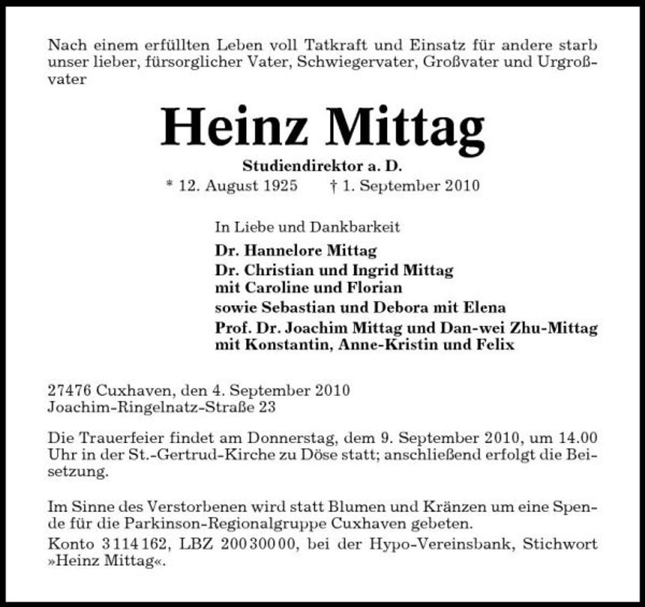 <p>Nach einem erfüllten Leben voll Tatkraft und Einsatz für andere starb unser lieber, fürsorglicher Vater, Schwiegervater, Großvater und Urgroßvater</p><p>Heinz Mittag<br />Studiendirektor a. D. * 12. August 1925 † 1. September 2010<br />In Liebe und Dankbarkeit</p><p>Dr. Hannelore Mittag Dr. Christian und Ingrid Mittag mit Caroline und Florian sowie Sebastian und Debora mit Elena Prof. Dr. Joachim Mittag und Dan-wei Zhu-Mittag mit Konstantin, Anne-Kristin und Felix 27476 Cuxhaven, den 4. September 2010 Joachim-Ringelnatz-Straße 23 Die Trauerfeier findet am Donnerstag, dem 9. September 2010, um 14.00 Uhr in der St.-Gertrud-Kirche zu Döse statt; anschließend erfolgt die Beisetzung. Im Sinne des Verstorbenen wird statt Blumen und Kränzen um eine Spende für die Parkinson-Regionalgruppe Cuxhaven gebeten. Konto 3 114 162, LBZ 200 3, bei der Hypo-Vereinsbank, Stichwort »Heinz Mittag«.</p>