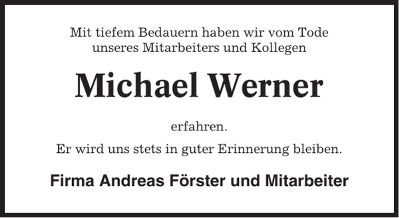 <p>Mit tiefem Bedauern haben wir vom Tode<br />unseres Mitarbeiters und Kollegen</p><p>Michael Werner<br />erfahren.<br />Er wird uns stets in guter Erinnerung bleiben.</p><p>Firma Andreas Förster und Mitarbeiter</p>