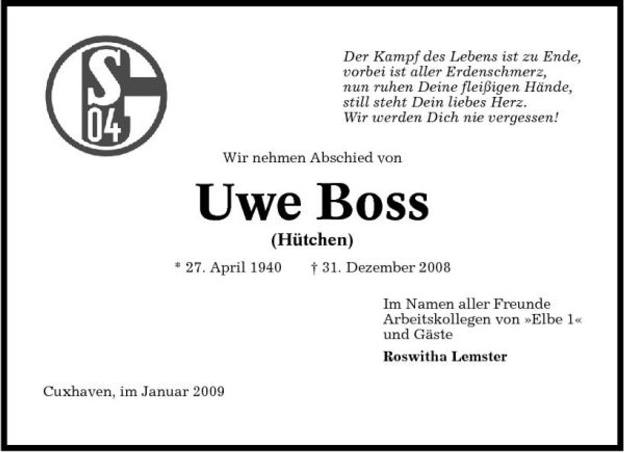 <p>Der Kampf des Lebens ist zu Ende, vorbei ist aller Erdenschmerz, nun ruhen Deine fleißigen Hände, still steht Dein liebes Herz. Wir werden Dich nie vergessen! Wir nehmen Abschied von</p><p>Uwe Boss<br />(Hütchen)<br />* 27. April 1940 † 31. Dezember 2008 Im Namen aller Freunde Arbeitskollegen von »Elbe 1« und Gäste Roswitha Lemster Cuxhaven, im Januar 2009</p>