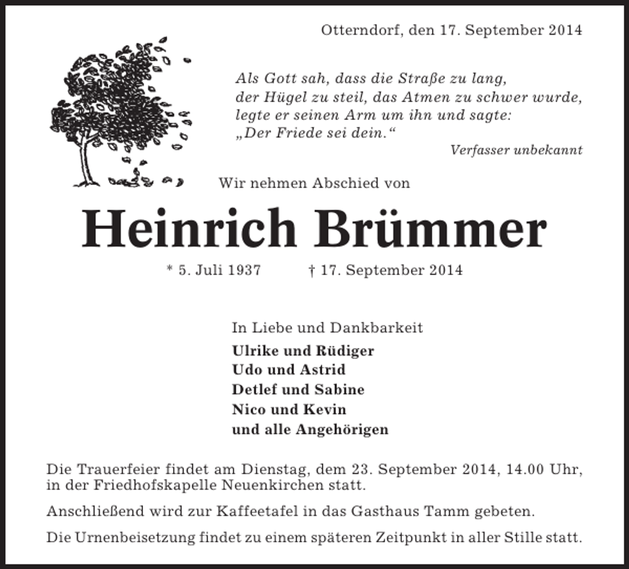 <p>Otterndorf, den 17. September 2014<br />Als Gott sah, dass die Straße zu lang,<br />der Hügel zu steil, das Atmen zu schwer wurde,<br />legte er seinen Arm um ihn und sagte:<br />„Der Friede sei dein.“<br />Verfasser unbekannt</p><p>Wir nehmen Abschied von</p><p>Heinrich Brümmer<br />* 5. Juli 1937</p><p>† 17. September 2014</p><p>In Liebe und Dankbarkeit<br />Ulrike und Rüdiger<br />Udo und Astrid<br />Detlef und Sabine<br />Nico und Kevin<br />und alle Angehörigen<br />Die Trauerfeier findet am Dienstag, dem 23. September 2014, 14.00 Uhr,<br />in der Friedhofskapelle Neuenkirchen statt.<br />Anschließend wird zur Kaffeetafel in das Gasthaus Tamm gebeten.<br />Die Urnenbeisetzung findet zu einem späteren Zeitpunkt in aller Stille statt.</p>