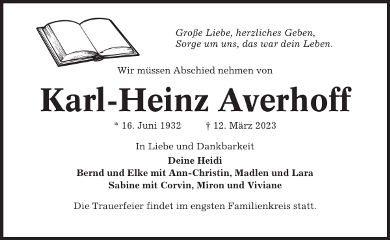 <p>Große Liebe, herzliches Geben,<br />Sorge um uns, das war dein Leben.<br />Wir müssen Abschied nehmen von</p><p>Karl-Heinz Averhoff<br />* 16. Juni 1932</p><p>† 12. März 2023</p><p>In Liebe und Dankbarkeit<br />Deine Heidi<br />Bernd und Elke mit Ann-Christin, Madlen und Lara<br />Sabine mit Corvin, Miron und Viviane<br />Die Trauerfeier findet im engsten Familienkreis statt.</p>