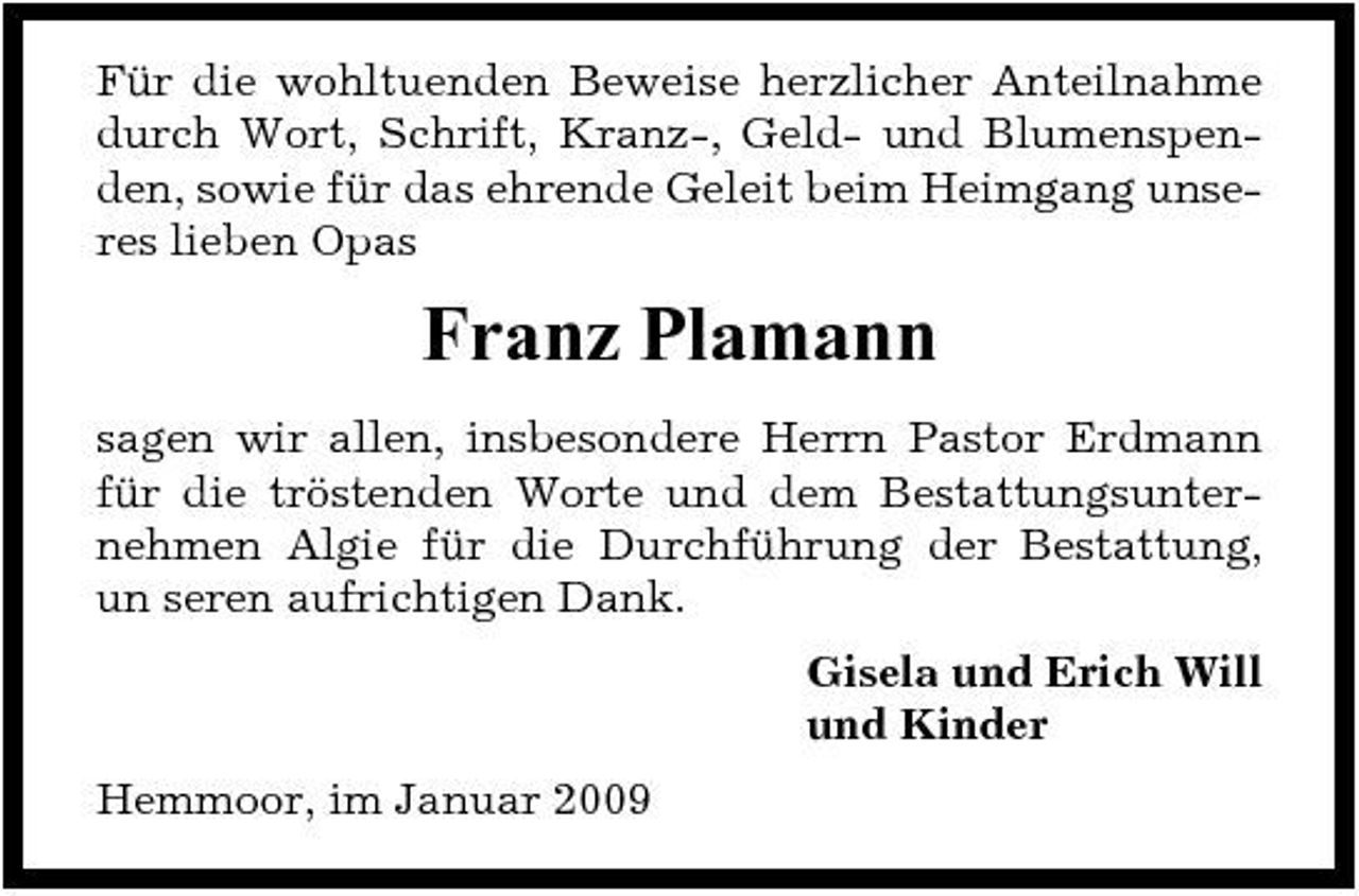 <p>Für die wohltuenden Beweise herzlicher Anteilnahme durch Wort, Schrift, Kranz-, Geld- und Blumenspenden, sowie für das ehrende Geleit beim Heimgang unseres lieben Opas</p><p>Franz Plamann<br />sagen wir allen, insbesondere Herrn Pastor Erdmann für die tröstenden Worte und dem Bestattungsunternehmen Algie für die Durchführung der Bestattung, un seren aufrichtigen Dank. Gisela und Erich Will und Kinder Hemmoor, im Januar 2009</p>