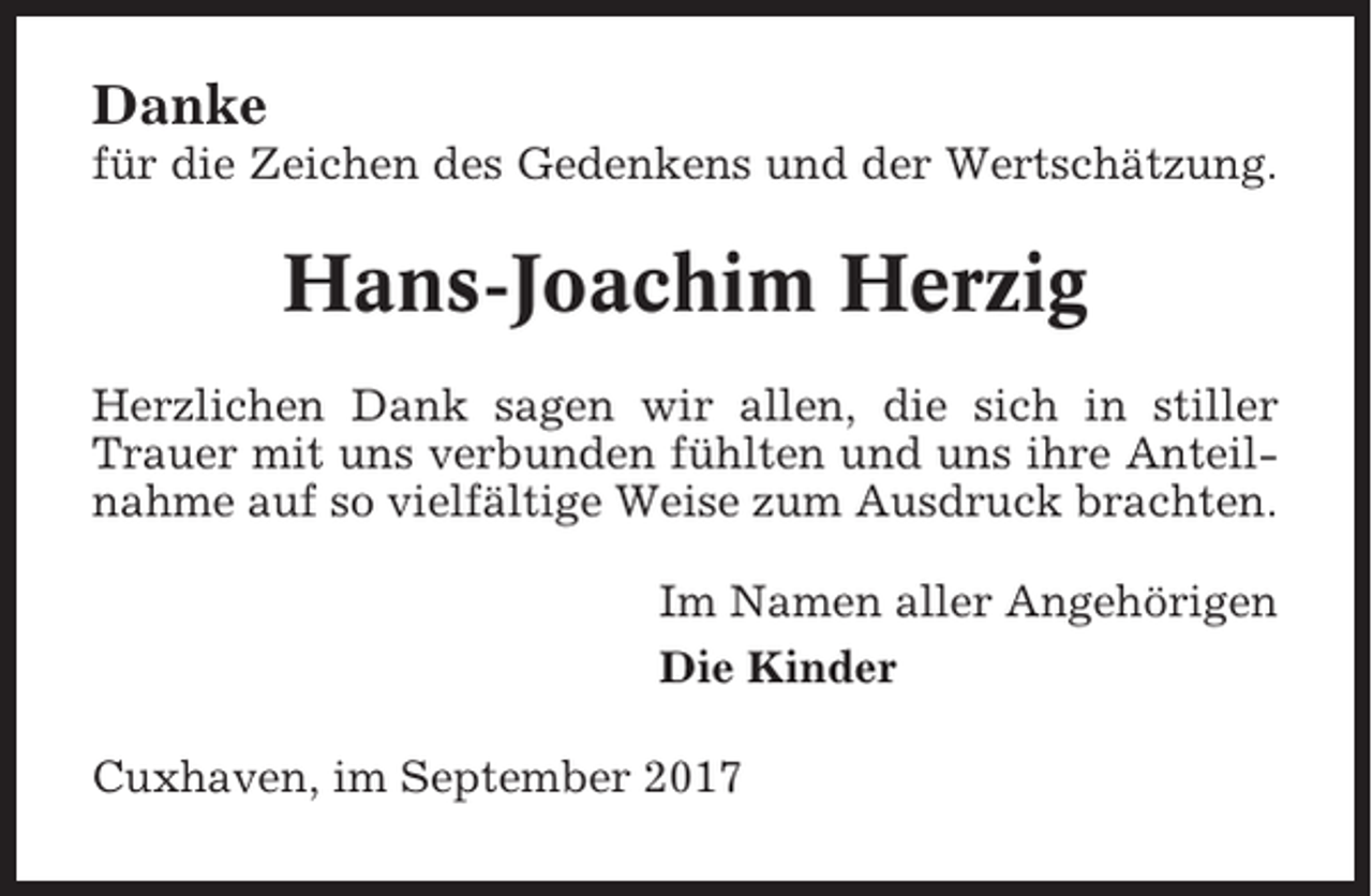 <p>Danke<br />für die Zeichen des Gedenkens und der Wertschätzung.</p><p>Hans-Joachim Herzig<br />Herzlichen Dank sagen wir allen, die sich in stiller<br />Trauer mit uns verbunden fühlten und uns ihre Anteilnahme auf so vielfältige Weise zum Ausdruck brachten.<br />Im Namen aller Angehörigen<br />Die Kinder<br />Cuxhaven, im September 2017</p>