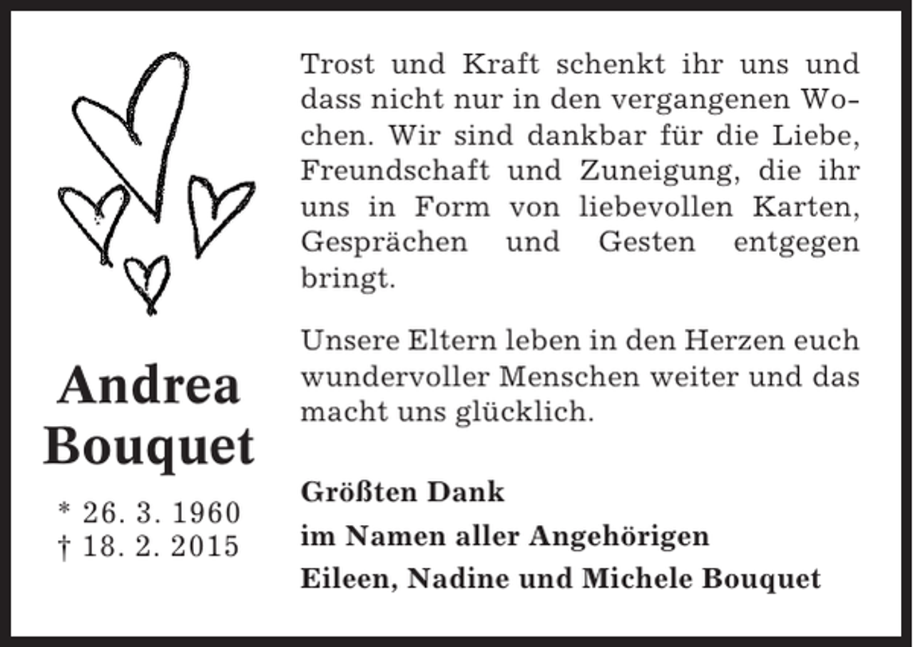 <p>Trost und Kraft schenkt ihr uns und<br />dass nicht nur in den vergangenen Wochen. Wir sind dankbar für die Liebe,<br />Freundschaft und Zuneigung, die ihr<br />uns in Form von liebevollen Karten,<br />Gesprächen und Gesten entgegen<br />bringt.</p><p>Andrea<br />Bouquet<br />* 26. 3. 1960<br />† 18. 2. 2015</p><p>Unsere Eltern leben in den Herzen euch<br />wundervoller Menschen weiter und das<br />macht uns glücklich.<br />Größten Dank<br />im Namen aller Angehörigen<br />Eileen, Nadine und Michele Bouquet</p>