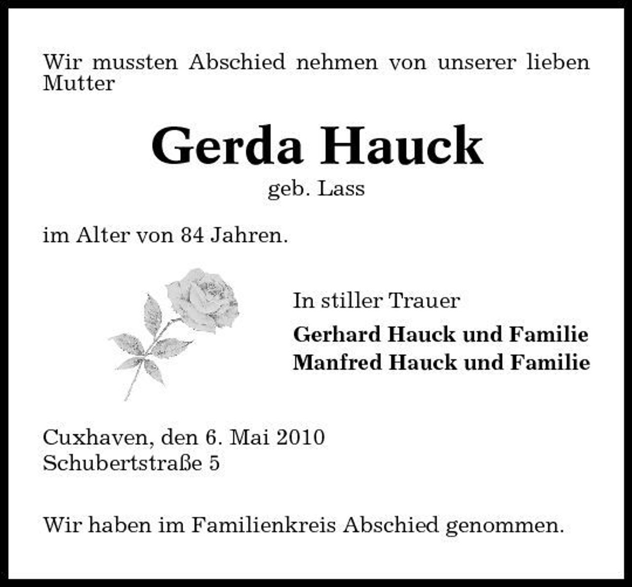 <p>Wir mussten Abschied nehmen von unserer lieben Mutter</p><p>Gerda Hauck<br />geb. Lass im Alter von 84 Jahren. In stiller Trauer Gerhard Hauck und Familie Manfred Hauck und Familie</p><p>Cuxhaven, den 6. Mai 2010 Schubertstraße 5 Wir haben im Familienkreis Abschied genommen.</p>