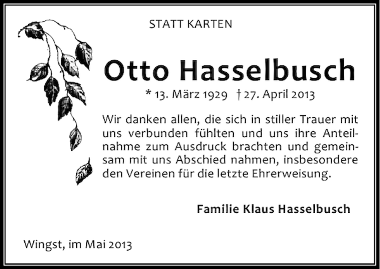 <p>STATT KARTEN</p><p>Otto Hasselbusch<br />* 13. März 1929 † 27. April 2013</p><p>Wir danken allen, die sich in stiller Trauer mit<br />uns verbunden fühlten und uns ihre Anteilnahme zum Ausdruck brachten und gemeinsam mit uns Abschied nahmen, insbesondere<br />den Vereinen für die letzte Ehrerweisung.<br />Familie Klaus Hasselbusch<br />Wingst, im Mai 2013</p>