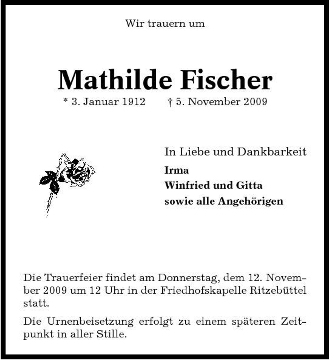 <p>Wir trauern um</p><p>Mathilde Fischer<br />* 3. Januar 1912 † 5. November 2009</p><p>In Liebe und Dankbarkeit<br />Irma Winfried und Gitta sowie alle Angehörigen</p><p>Die Trauerfeier findet am Donnerstag, dem 12. November 2009 um 12 Uhr in der Friedhofskapelle Ritzebüttel statt. Die Urnenbeisetzung erfolgt zu einem späteren Zeitpunkt in aller Stille.</p>