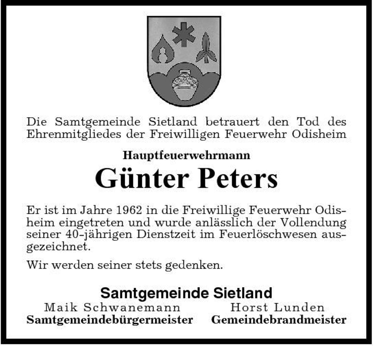 <p>Die Samtgemeinde Sietland betrauert den Tod des Ehrenmitgliedes der Freiwilligen Feuerwehr Odisheim Hauptfeuerwehrmann</p><p>Günter Peters<br />Er ist im Jahre 1962 in die Freiwillige Feuerwehr Odisheim eingetreten und wurde anlässlich der Vollendung seiner 40-jährigen Dienstzeit im Feuerlöschwesen ausgezeichnet. Wir werden seiner stets gedenken.</p><p>Samtgemeinde Sietland<br />Maik S ch wa n e ma n n Samtgemeindebürgermeister Ho rst Lunde n Gemeindebrandmeister</p>