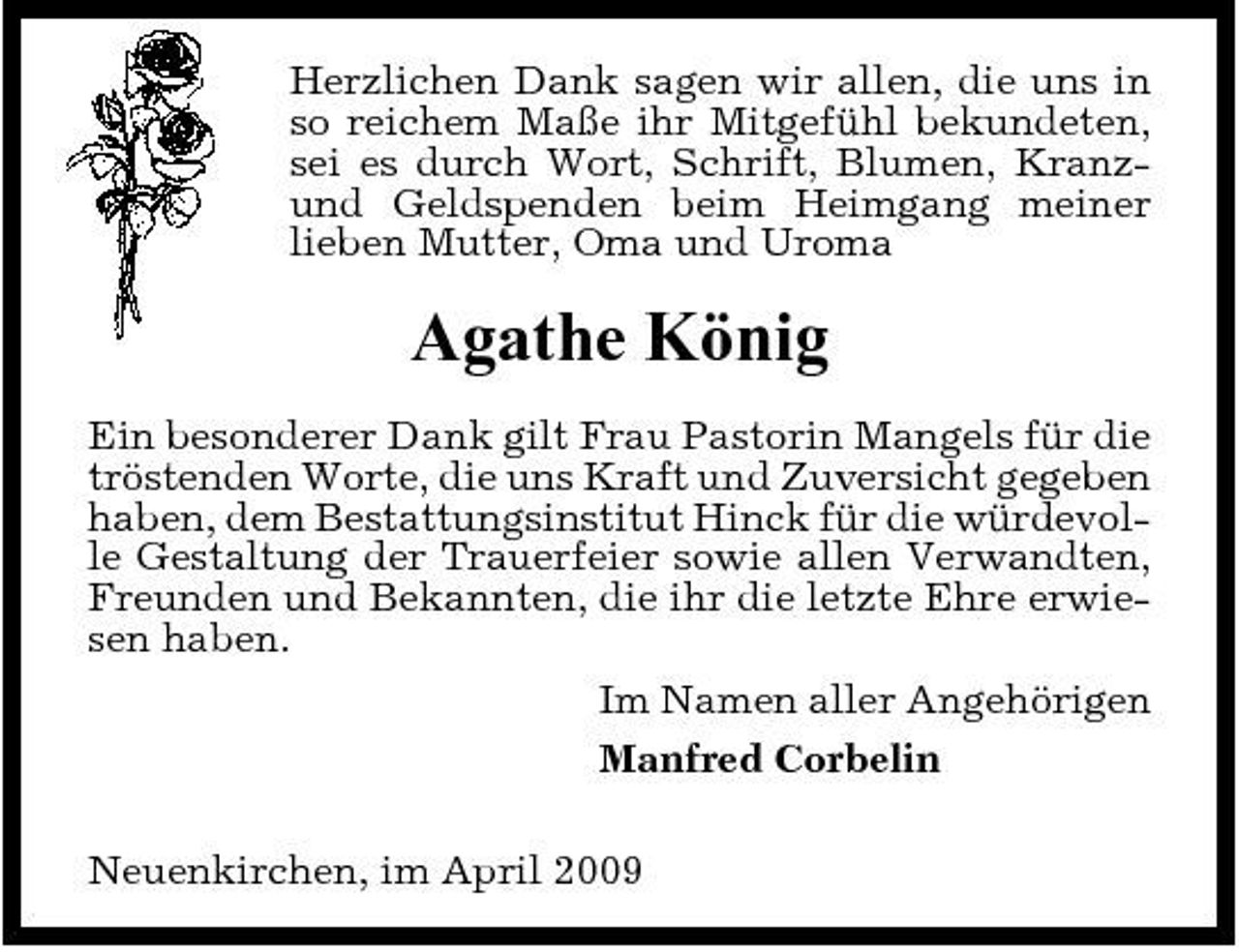 <p>Herzlichen Dank sagen wir allen, die uns in so reichem Maße ihr Mitgefühl bekundeten, sei es durch Wort, Schrift, Blumen, Kranzund Geldspenden beim Heimgang meiner lieben Mutter, Oma und Uroma</p><p>Agathe König<br />Ein besonderer Dank gilt Frau Pastorin Mangels für die tröstenden Worte, die uns Kraft und Zuversicht gegeben haben, dem Bestattungsinstitut Hinck für die würdevolle Gestaltung der Trauerfeier sowie allen Verwandten, Freunden und Bekannten, die ihr die letzte Ehre erwiesen haben. Im Namen aller Angehörigen Manfred Corbelin Neuenkirchen, im April 2009</p>
