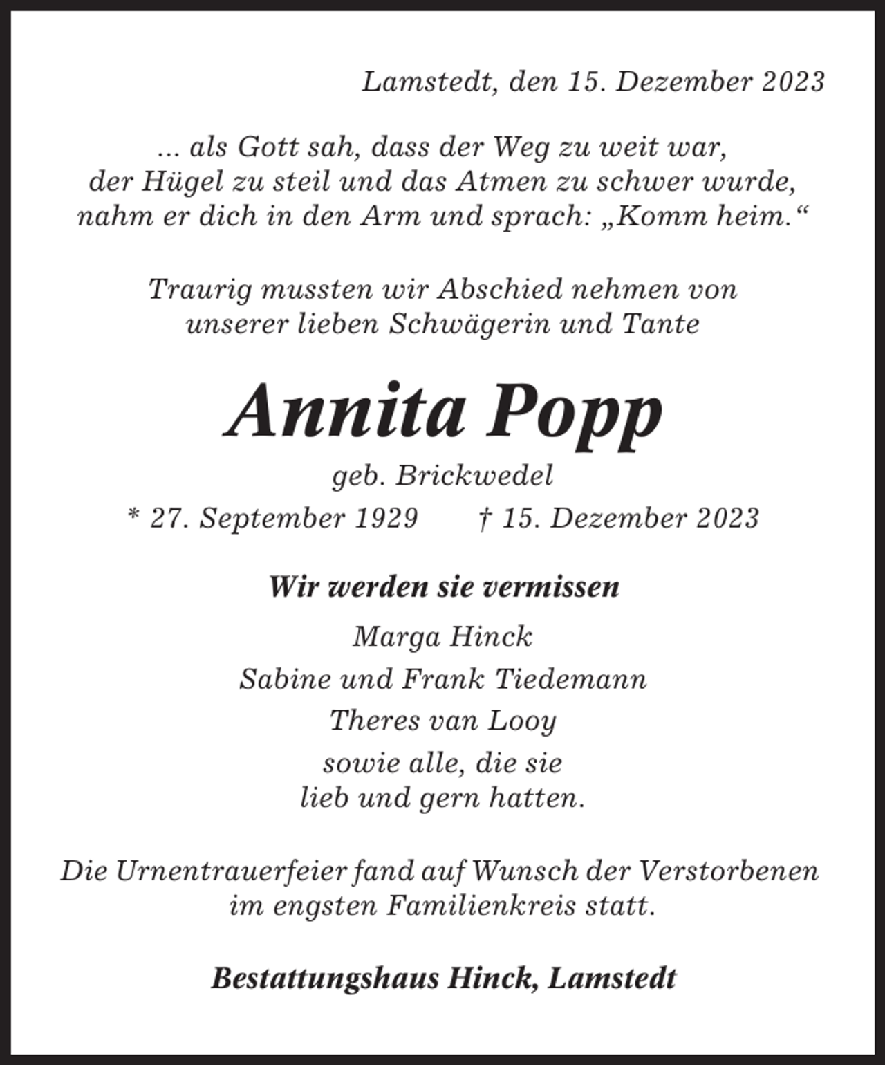 <p>Lamstedt, den 15. Dezember 2023<br />... als Gott sah, dass der Weg zu weit war,<br />der Hügel zu steil und das Atmen zu schwer wurde,<br />nahm er dich in den Arm und sprach: „Komm heim.“<br />Traurig mussten wir Abschied nehmen von<br />unserer lieben Schwägerin und Tante</p><p>Annita Popp<br />geb. Brickwedel<br />* 27. September 1929<br />† 15. Dezember 2023<br />Wir werden sie vermissen<br />Marga Hinck<br />Sabine und Frank Tiedemann<br />Theres van Looy<br />sowie alle, die sie<br />lieb und gern hatten.<br />Die Urnentrauerfeier fand auf Wunsch der Verstorbenen<br />im engsten Familienkreis statt.<br />Bestattungshaus Hinck, Lamstedt</p>
