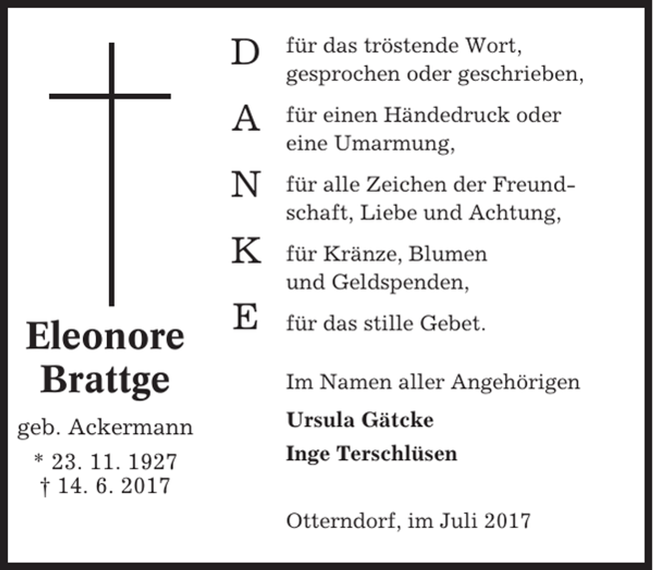 <p>Eleonore<br />Brattge<br />geb. Ackermann<br />* 23. 11. 1927<br />† 14. 6. 2017</p><p>D</p><p>für das tröstende Wort,<br />gesprochen oder geschrieben,</p><p>A</p><p>für einen Händedruck oder<br />eine Umarmung,</p><p>N</p><p>für alle Zeichen der Freundschaft, Liebe und Achtung,</p><p>K</p><p>für Kränze, Blumen<br />und Geldspenden,</p><p>E</p><p>für das stille Gebet.<br />Im Namen aller Angehörigen<br />Ursula Gätcke<br />Inge Terschlüsen<br />Otterndorf, im Juli 2017</p>