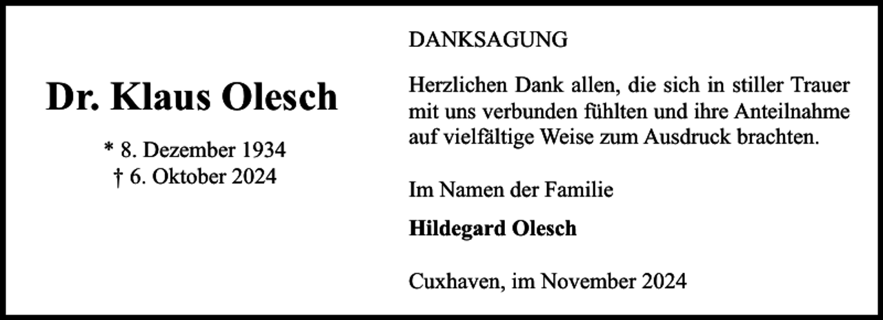 <p>DANKSAGUNG</p><p>Dr. Klaus Olesch<br />* 8. Dezember 1934<br />† 6. Oktober 2024</p><p>Herzlichen Dank allen, die sich in stiller Trauer<br />mit uns verbunden fühlten und ihre Anteilnahme<br />auf vielfältige Weise zum Ausdruck brachten.<br />Im Namen der Familie<br />Hildegard Olesch<br />Cuxhaven, im November 2024</p>