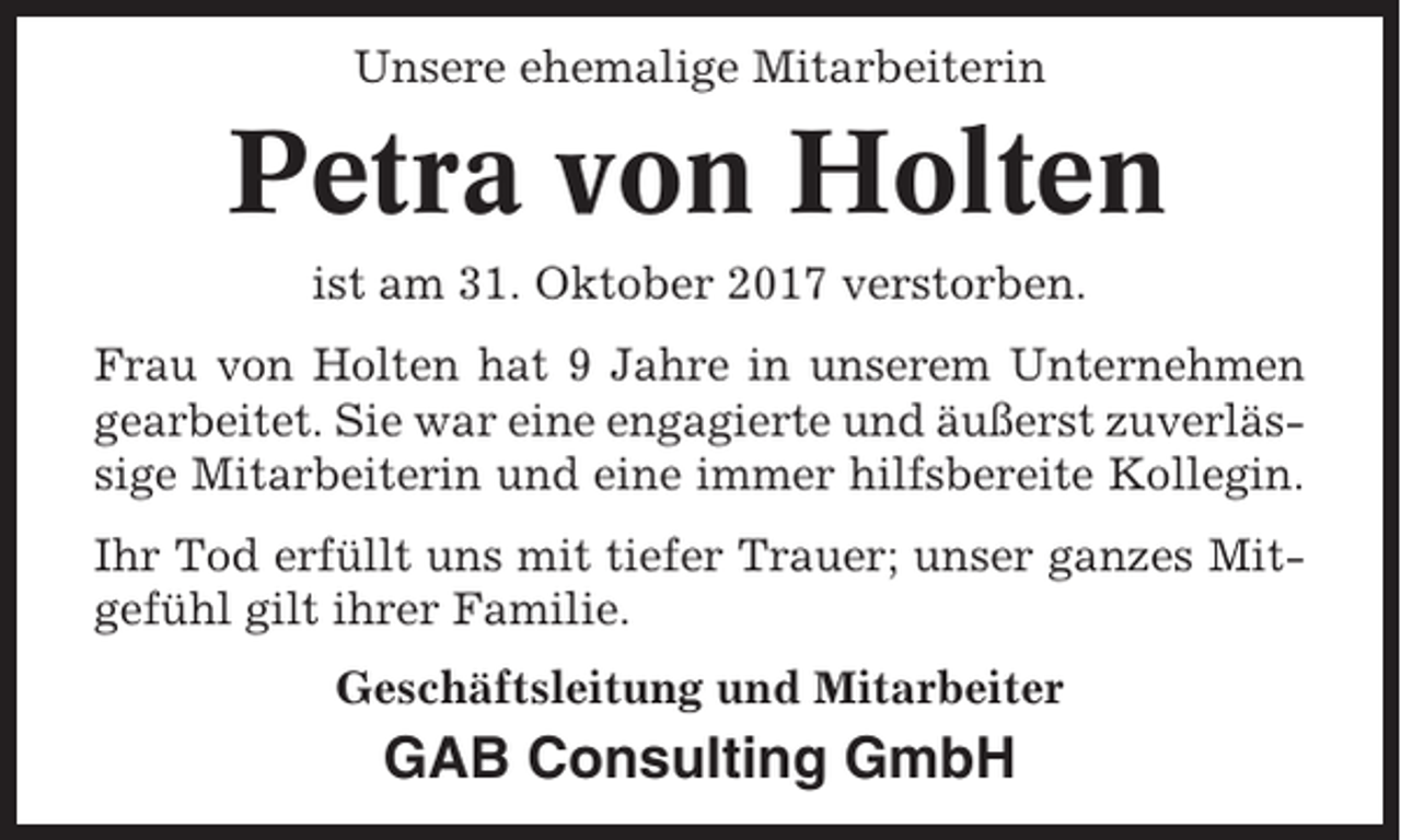 <p>Unsere ehemalige Mitarbeiterin</p><p>Petra von Holten<br />ist am 31. Oktober 2017 verstorben.<br />Frau von Holten hat 9 Jahre in unserem Unternehmen<br />gearbeitet. Sie war eine engagierte und äußerst zuverlässige Mitarbeiterin und eine immer hilfsbereite Kollegin.<br />Ihr Tod erfüllt uns mit tiefer Trauer; unser ganzes Mitgefühl gilt ihrer Familie.<br />Geschäftsleitung und Mitarbeiter</p><p>GAB Consulting GmbH</p>