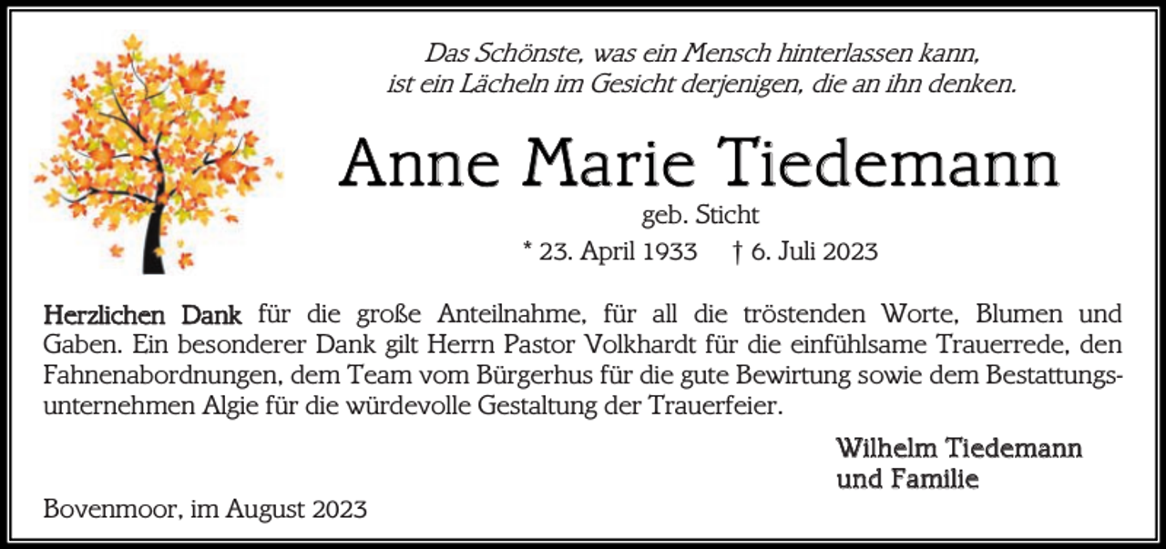 <p>Das Schönste, was ein Mensch hinterlassen kann,<br />ist ein Lächeln im Gesicht derjenigen, die an ihn denken.</p><p>A n ne M a r ie Tie de ma n n<br />geb. Sticht<br />* 23. April 1933 † 6. Juli 2023</p><p>Herzlichen Dank für die große Anteilnahme, für all die tröstenden Worte, Blumen und<br />Gaben. Ein besonderer Dank gilt Herrn Pastor Volkhardt für die einfühlsame Trauerrede, den<br />Fahnenabordnungen, dem Team vom Bürgerhus für die gute Bewirtung sowie dem Bestattungsunternehmen Algie für die würdevolle Gestaltung der Trauerfeier.<br />Bovenmoor, im August 2023</p><p>W i l h el m Ti ede man n<br />u nd Fa mi l i e</p>