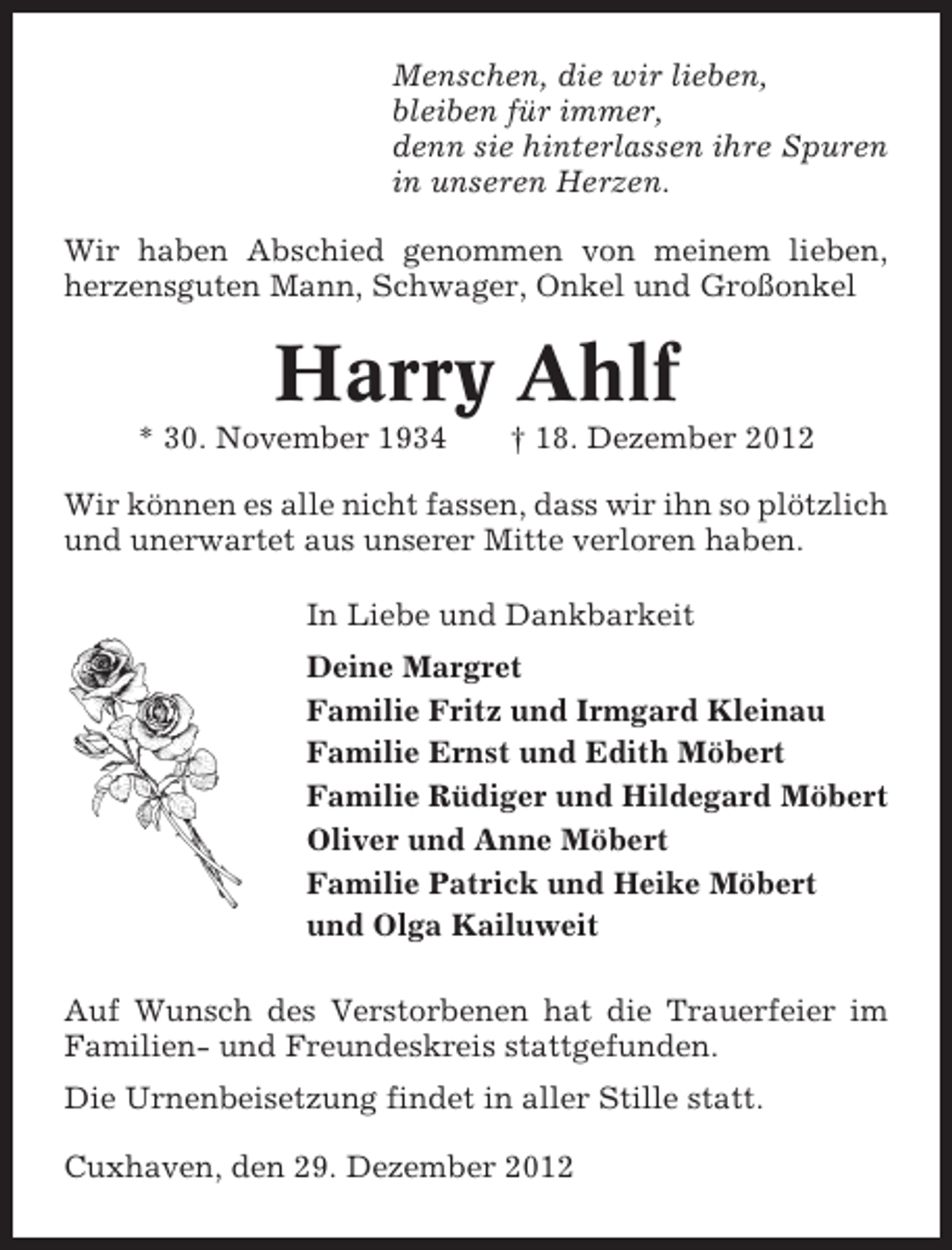 <p>Menschen, die wir lieben,<br />bleiben für immer,<br />denn sie hinterlassen ihre Spuren<br />in unseren Herzen.<br />Wir haben Abschied genommen von meinem lieben,<br />herzensguten Mann, Schwager, Onkel und Großonkel</p><p>Harry Ahlf<br />* 30. November 1934</p><p>† 18. Dezember 2012</p><p>Wir können es alle nicht fassen, dass wir ihn so plötzlich<br />und unerwartet aus unserer Mitte verloren haben.<br />In Liebe und Dankbarkeit<br />Deine Margret<br />Familie Fritz und Irmgard Kleinau<br />Familie Ernst und Edith Möbert<br />Familie Rüdiger und Hildegard Möbert<br />Oliver und Anne Möbert<br />Familie Patrick und Heike Möbert<br />und Olga Kailuweit<br />Auf Wunsch des Verstorbenen hat die Trauerfeier im<br />Familien- und Freundeskreis stattgefunden.<br />Die Urnenbeisetzung findet in aller Stille statt.<br />Cuxhaven, den 29. Dezember 2012</p>