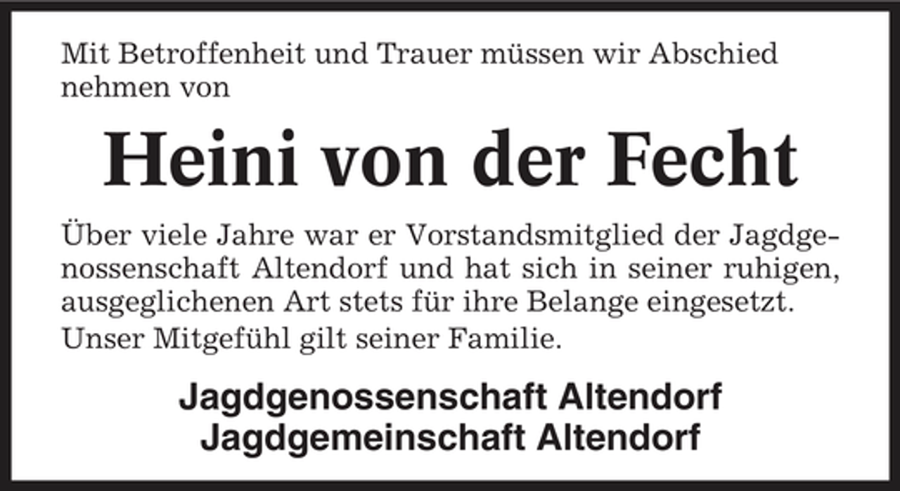 <p>Mit Betroffenheit und Trauer müssen wir Abschied nehmen von</p><p>Heini von der Fecht<br />Über viele Jahre war er Vorstandsmitglied der Jagdgenossenschaft Altendorf und hat sich in seiner ruhigen, ausgeglichenen Art stets für ihre Belange eingesetzt. Unser Mitgefühl gilt seiner Familie.</p><p>Jagdgenossenschaft Altendorf Jagdgemeinschaft Altendorf</p>