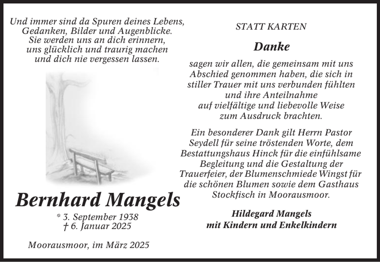 <p>Und immer sind da Spuren deines Lebens,<br />Gedanken, Bilder und Augenblicke.<br />Sie werden uns an dich erinnern,<br />uns glücklich und traurig machen<br />und dich nie vergessen lassen.</p><p>STATT KARTEN</p><p>Danke<br />sagen wir allen, die gemeinsam mit uns<br />Abschied genommen haben, die sich in<br />stiller Trauer mit uns verbunden fühlten<br />und ihre Anteilnahme<br />auf vielfältige und liebevolle Weise<br />zum Ausdruck brachten.</p><p>Ein besonderer Dank gilt Herrn Pastor<br />Seydell für seine tröstenden Worte, dem<br />Bestattungshaus Hinck für die einfühlsame<br />Begleitung und die Gestaltung der<br />Trauerfeier, der Blumenschmiede Wingst für<br />die schönen Blumen sowie dem Gasthaus<br />Stockfisch in Moorausmoor.</p><p>Bernhard Mangels<br />* 3. September 1938<br />† 6. Januar 2025<br />Moorausmoor, im März 2025</p><p>Hildegard Mangels<br />mit Kindern und Enkelkindern</p>
