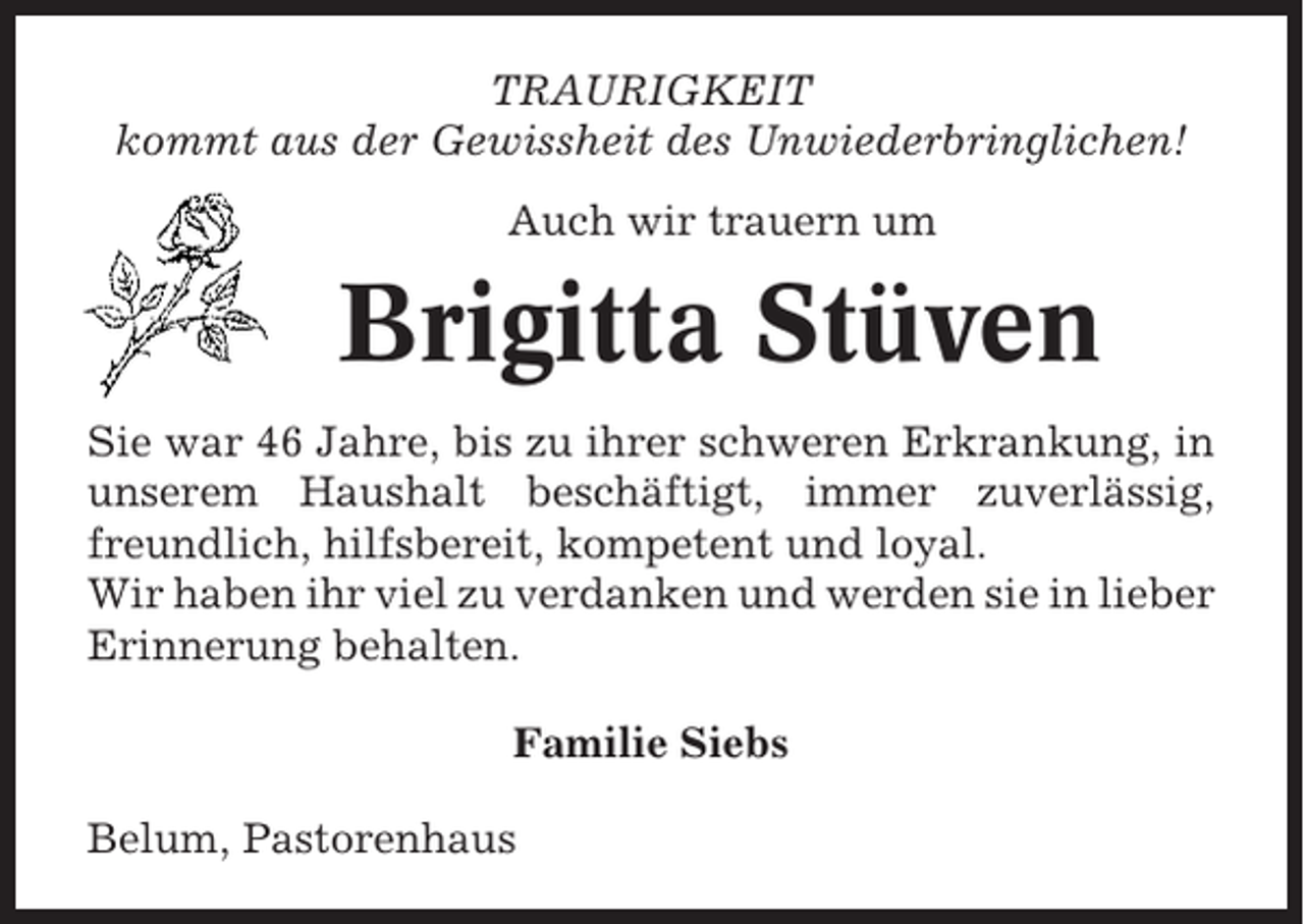 <p>TRAURIGKEIT<br />kommt aus der Gewissheit des Unwiederbringlichen!<br />Auch wir trauern um</p><p>Brigitta Stüven<br />Sie war 46 Jahre, bis zu ihrer schweren Erkrankung, in<br />unserem Haushalt beschäftigt, immer zuverlässig,<br />freundlich, hilfsbereit, kompetent und loyal.<br />Wir haben ihr viel zu verdanken und werden sie in lieber<br />Erinnerung behalten.<br />Familie Siebs<br />Belum, Pastorenhaus</p>