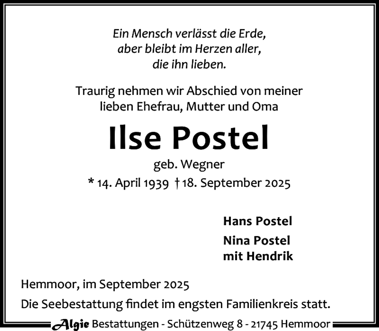 <p>Ein Mensch verlässt die Erde,<br />aber bleibt im Herzen aller,<br />die ihn lieben.<br />Traurig nehmen wir Abschied von meiner<br />lieben Ehefrau, Mutter und Oma</p><p>Ilse Postel</p><p>geb. Wegner<br />* 14. April 1939 † 18. September 2025<br />Hans Postel<br />Nina Postel<br />mit Hendrik<br />Hemmoor, im September 2025<br />Die Seebestattung ﬁndet im engsten Familienkreis statt.<br />Algie Bestattungen - Schützenweg 8 - 21745 Hemmoor</p>