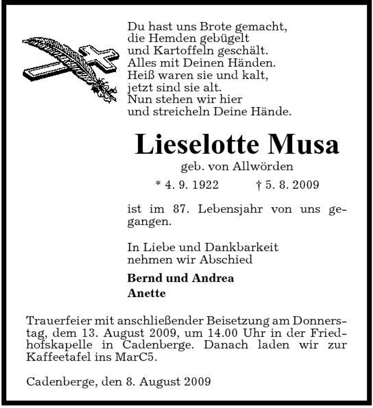 <p>Du hast uns Brote gemacht, die Hemden gebügelt und Kartoffeln geschält. Alles mit Deinen Händen. Heiß waren sie und kalt, jetzt sind sie alt. Nun stehen wir hier und streicheln Deine Hände.</p><p>Lieselotte Musa<br />geb. von Allwörden * 4. 9. 1922 † 5. 8. 2009 ist im 87. Lebensjahr von uns gegangen. In Liebe und Dankbarkeit nehmen wir Abschied Bernd und Andrea Anette Trauerfeier mit anschließender Beisetzung am Donnerstag, dem 13. August 2009, um 14.00 Uhr in der Friedhofskapelle in Cadenberge. Danach laden wir zur Kaffeetafel ins MarC5. Cadenberge, den 8. August 2009</p>