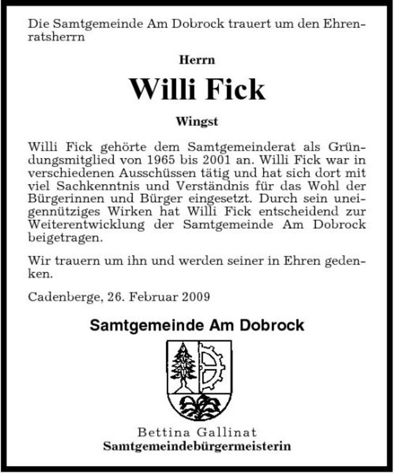 <p>Die Samtgemeinde Am Dobrock trauert um den Ehrenratsherrn Herrn</p><p>Willi Fick<br />Wingst Willi Fick gehörte dem Samtgemeinderat als Gründungsmitglied von 1965 bis 2001 an. Willi Fick war in verschiedenen Ausschüssen tätig und hat sich dort mit viel Sachkenntnis und Verständnis für das Wohl der Bürgerinnen und Bürger eingesetzt. Durch sein uneigennütziges Wirken hat Willi Fick entscheidend zur Weiterentwicklung der Samtgemeinde Am Dobrock beigetragen. Wir trauern um ihn und werden seiner in Ehren gedenken. Cadenberge, 26. Februar 2009</p><p>Samtgemeinde Am Dobrock</p><p>B ettin a Ga l l i na t Samtgemeindebürgermeisterin</p>