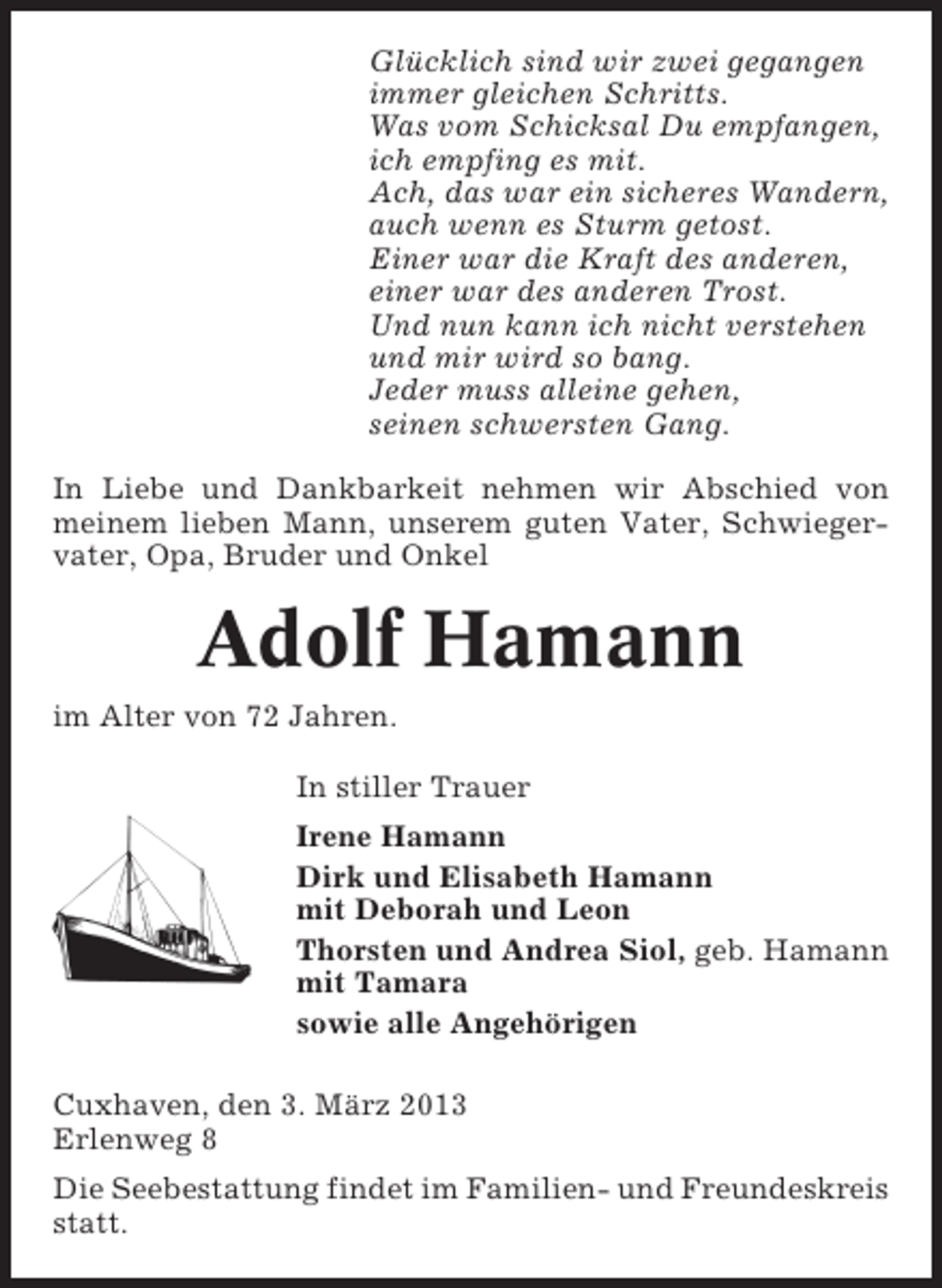 <p>Glücklich sind wir zwei gegangen<br />immer gleichen Schritts.<br />Was vom Schicksal Du empfangen,<br />ich empfing es mit.<br />Ach, das war ein sicheres Wandern,<br />auch wenn es Sturm getost.<br />Einer war die Kraft des anderen,<br />einer war des anderen Trost.<br />Und nun kann ich nicht verstehen<br />und mir wird so bang.<br />Jeder muss alleine gehen,<br />seinen schwersten Gang.<br />In Liebe und Dankbarkeit nehmen wir Abschied von<br />meinem lieben Mann, unserem guten Vater, Schwiegervater, Opa, Bruder und Onkel</p><p>Adolf Hamann<br />im Alter von 72 Jahren.<br />In stiller Trauer<br />Irene Hamann<br />Dirk und Elisabeth Hamann<br />mit Deborah und Leon<br />Thorsten und Andrea Siol, geb. Hamann<br />mit Tamara<br />sowie alle Angehörigen<br />Cuxhaven, den 3. März 2013<br />Erlenweg 8<br />Die Seebestattung findet im Familien- und Freundeskreis<br />statt.</p>