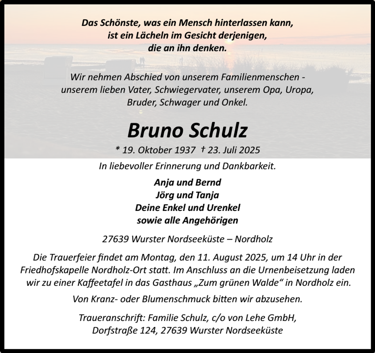 <p>Das Schönste, was ein Mensch hinterlassen kann,<br />ist ein Lächeln im Gesicht derjenigen,<br />die an ihn denken.<br />Wir nehmen Abschied von unserem Familienmenschen unserem lieben Vater, Schwiegervater, unserem Opa, Uropa,<br />Bruder, Schwager und Onkel.</p><p>Bruno Schulz</p><p>* 19. Oktober 1937 † 23. Juli 2025<br />In liebevoller Erinnerung und Dankbarkeit.<br />Anja und Bernd<br />Jörg und Tanja<br />Deine Enkel und Urenkel<br />sowie alle Angehörigen<br />27639 Wurster Nordseeküste – Nordholz<br />Die Trauerfeier ﬁndet am Montag, den 11. August 2025, um 14 Uhr in der<br />Friedhofskapelle Nordholz-Ort statt. Im Anschluss an die Urnenbeisetzung laden<br />wir zu einer Kaﬀeetafel in das Gasthaus „Zum grünen Walde“ in Nordholz ein.<br />Von Kranz- oder Blumenschmuck bitten wir abzusehen.<br />Traueranschrift: Familie Schulz, c/o von Lehe GmbH,<br />Dorfstraße 124, 27639 Wurster Nordseeküste</p>