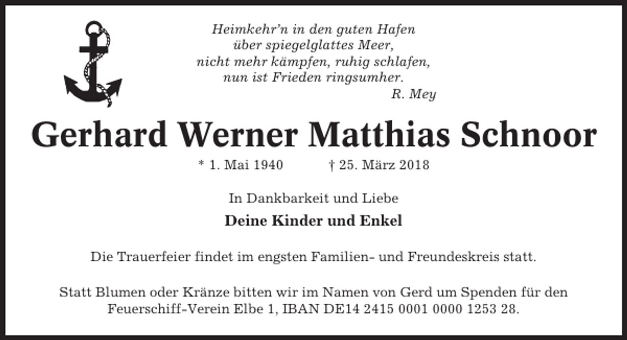 <p>Heimkehr’n in den guten Hafen<br />über spiegelglattes Meer,<br />nicht mehr kämpfen, ruhig schlafen,<br />nun ist Frieden ringsumher.<br />R. Mey</p><p>Gerhard Werner Matthias Schnoor<br />* 1. Mai 1940</p><p>† 25. März 2018</p><p>In Dankbarkeit und Liebe</p><p>Deine Kinder und Enkel<br />Die Trauerfeier findet im engsten Familien- und Freundeskreis statt.<br />Statt Blumen oder Kränze bitten wir im Namen von Gerd um Spenden für den<br />Feuerschiff-Verein Elbe 1, IBAN DE14 2415 0001 0000 1253 28.</p>