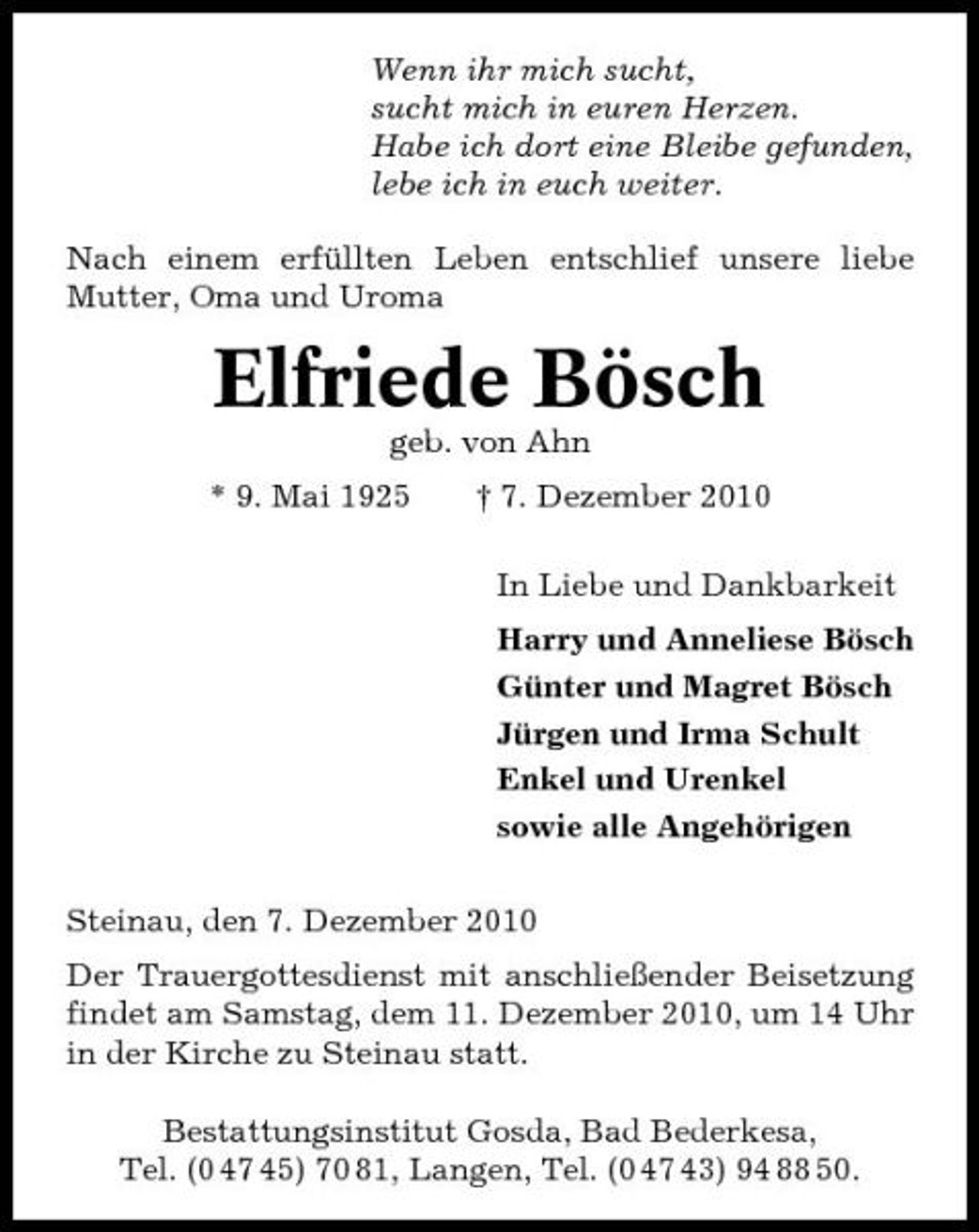 <p>Wenn ihr mich sucht, sucht mich in euren Herzen. Habe ich dort eine Bleibe gefunden, lebe ich in euch weiter. Nach einem erfüllten Leben entschlief unsere liebe Mutter, Oma und Uroma</p><p>Elfriede Bösch<br />geb. von Ahn * 9. Mai 1925 † 7. Dezember 2010 In Liebe und Dankbarkeit Harry und Anneliese Bösch Günter und Magret Bösch Jürgen und Irma Schult Enkel und Urenkel sowie alle Angehörigen Steinau, den 7. Dezember 2010 Der Trauergottesdienst mit anschließender Beisetzung findet am Samstag, dem 11. Dezember 2010, um 14 Uhr in der Kirche zu Steinau statt. Bestattungsinstitut Gosda, Bad Bederkesa, Tel. (0 47 45) 70 81, Langen, Tel. (0 47 43) 94 88 50.</p>