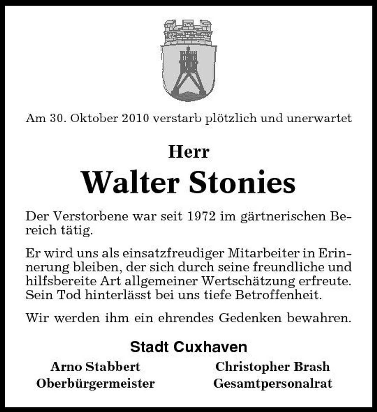 <p>Am 30. Oktober 2010 verstarb plötzlich und unerwartet</p>
<p>Herr Walter Stonies</p>
<p>Der Verstorbene war seit 1972 im gärtnerischen Bereich tätig. Er wird uns als einsatzfreudiger Mitarbeiter in Erinnerung bleiben, der sich durch seine freundliche und hilfsbereite Art allgemeiner Wertschätzung erfreute. Sein Tod hinterlässt bei uns tiefe Betroffenheit. Wir werden ihm ein ehrendes Gedenken bewahren.</p>
<p>Stadt Cuxhaven<br />Arno Stabbert Oberbürgermeister Christopher Brash Gesamtpersonalrat</p>