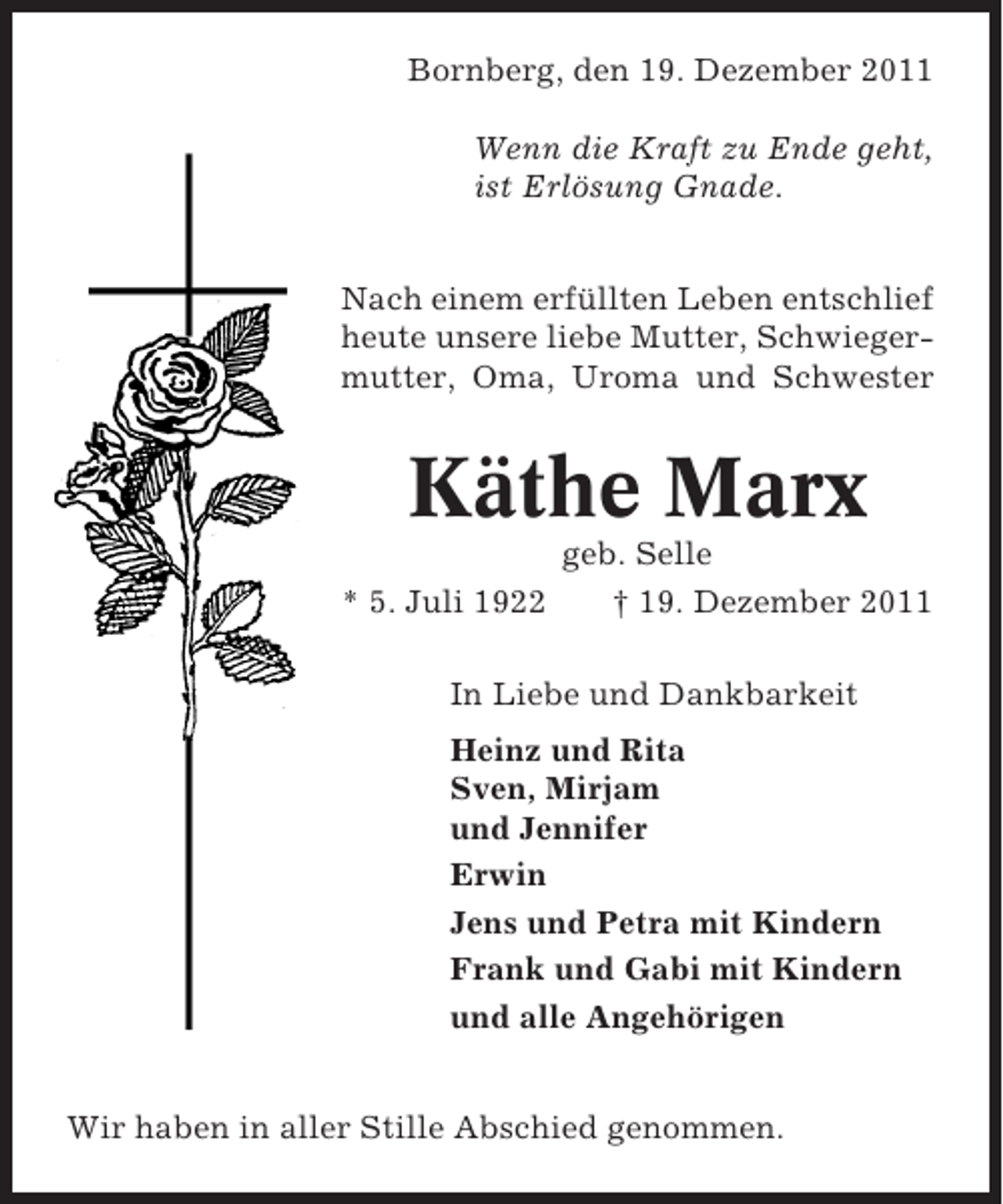 <p>Bornberg, den 19. Dezember 2011<br />Wenn die Kraft zu Ende geht,<br />ist Erlösung Gnade.<br />Nach einem erfüllten Leben entschlief<br />heute unsere liebe Mutter, Schwiegermutter, Oma, Uroma und Schwester</p><p>Käthe Marx<br />* 5. Juli 1922</p><p>geb. Selle<br />† 19. Dezember 2011</p><p>In Liebe und Dankbarkeit<br />Heinz und Rita<br />Sven, Mirjam<br />und Jennifer<br />Erwin<br />Jens und Petra mit Kindern<br />Frank und Gabi mit Kindern<br />und alle Angehörigen<br />Wir haben in aller Stille Abschied genommen.</p>