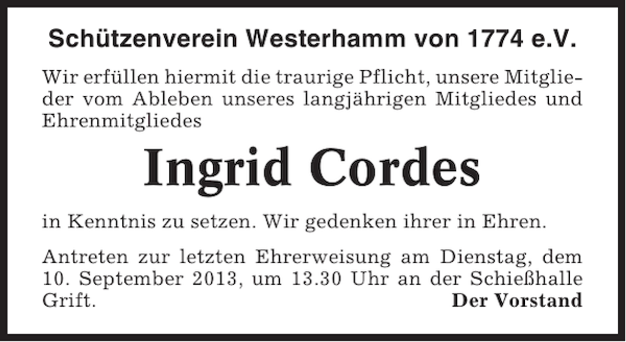 <p>Schützenverein Westerhamm von 1774 e.V.<br />Wir erfüllen hiermit die traurige Pflicht, unsere Mitglieder vom Ableben unseres langjährigen Mitgliedes und<br />Ehrenmitgliedes</p><p>Ingrid Cordes<br />in Kenntnis zu setzen. Wir gedenken ihrer in Ehren.<br />Antreten zur letzten Ehrerweisung am Dienstag, dem<br />10. September 2013, um 13.30 Uhr an der Schießhalle<br />Grift.<br />Der Vorstand</p>
