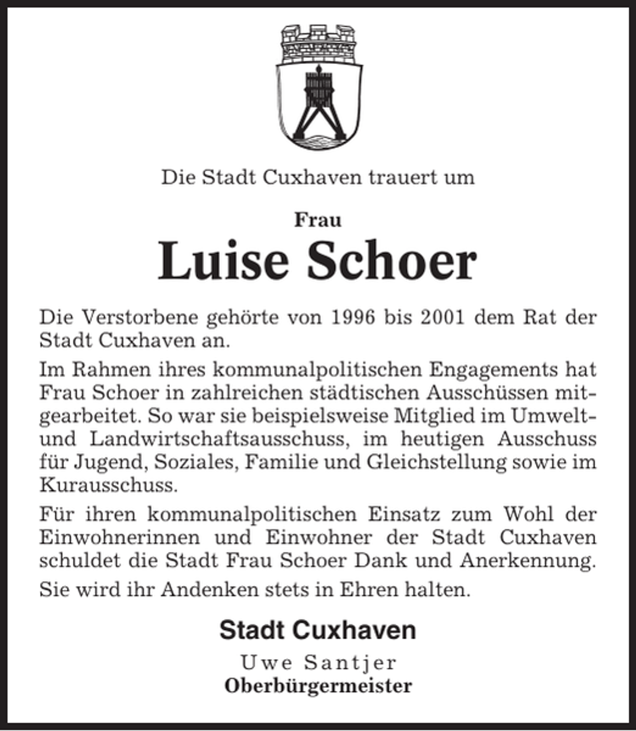 <p>Die Stadt Cuxhaven trauert um<br />Frau</p><p>Luise Schoer<br />Die Verstorbene gehörte von 1996 bis 2001 dem Rat der<br />Stadt Cuxhaven an.<br />Im Rahmen ihres kommunalpolitischen Engagements hat<br />Frau Schoer in zahlreichen städtischen Ausschüssen mitgearbeitet. So war sie beispielsweise Mitglied im Umweltund Landwirtschaftsausschuss, im heutigen Ausschuss<br />für Jugend, Soziales, Familie und Gleichstellung sowie im<br />Kurausschuss.<br />Für ihren kommunalpolitischen Einsatz zum Wohl der<br />Einwohnerinnen und Einwohner der Stadt Cuxhaven<br />schuldet die Stadt Frau Schoer Dank und Anerkennung.<br />Sie wird ihr Andenken stets in Ehren halten.</p><p>Stadt Cuxhaven<br />Uwe Santjer<br />Oberbürgermeister</p>