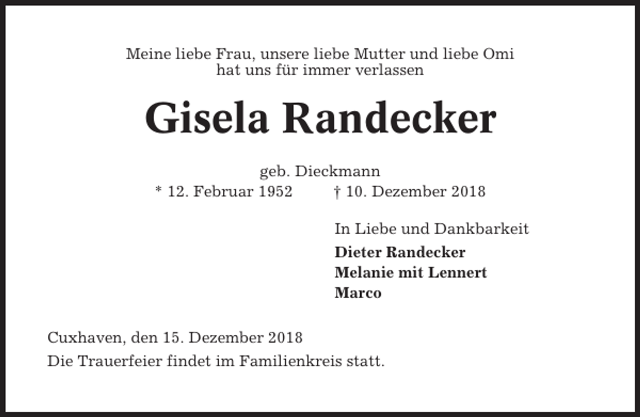 <p>Meine liebe Frau, unsere liebe Mutter und liebe Omi<br />hat uns für immer verlassen</p><p>Gisela Randecker<br />geb. Dieckmann<br />* 12. Februar 1952<br />† 10. Dezember 2018<br />In Liebe und Dankbarkeit<br />Dieter Randecker<br />Melanie mit Lennert<br />Marco<br />Cuxhaven, den 15. Dezember 2018<br />Die Trauerfeier findet im Familienkreis statt.</p>