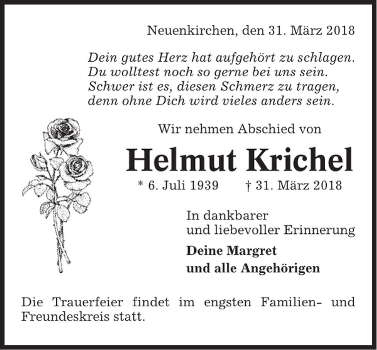 <p>Neuenkirchen, den 31. März 2018<br />Dein gutes Herz hat aufgehört zu schlagen.<br />Du wolltest noch so gerne bei uns sein.<br />Schwer ist es, diesen Schmerz zu tragen,<br />denn ohne Dich wird vieles anders sein.<br />Wir nehmen Abschied von</p><p>Helmut Krichel<br />* 6. Juli 1939</p><p>† 31. März 2018</p><p>In dankbarer<br />und liebevoller Erinnerung<br />Deine Margret<br />und alle Angehörigen<br />Die Trauerfeier findet im engsten Familien- und<br />Freundeskreis statt.</p>