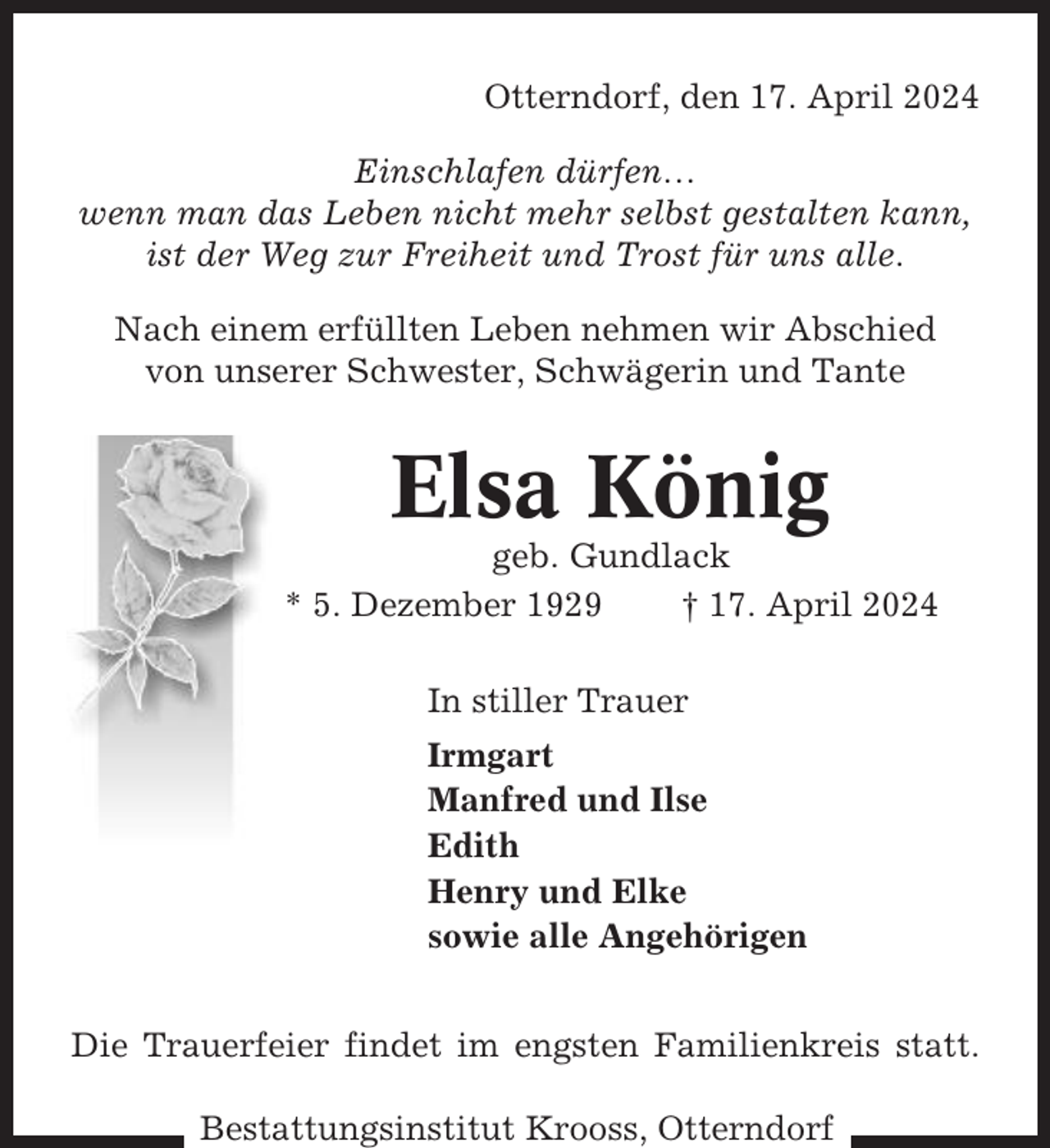 <p>Otterndorf, den 17. April 2024<br />Einschlafen dürfen…<br />wenn man das Leben nicht mehr selbst gestalten kann,<br />ist der Weg zur Freiheit und Trost für uns alle.<br />Nach einem erfüllten Leben nehmen wir Abschied<br />von unserer Schwester, Schwägerin und Tante</p><p>Elsa König<br />geb. Gundlack<br />* 5. Dezember 1929<br />† 17. April 2024<br />In stiller Trauer<br />Irmgart<br />Manfred und Ilse<br />Edith<br />Henry und Elke<br />sowie alle Angehörigen<br />Die Trauerfeier findet im engsten Familienkreis statt.<br />Bestattungsinstitut Krooss, Otterndorf</p>