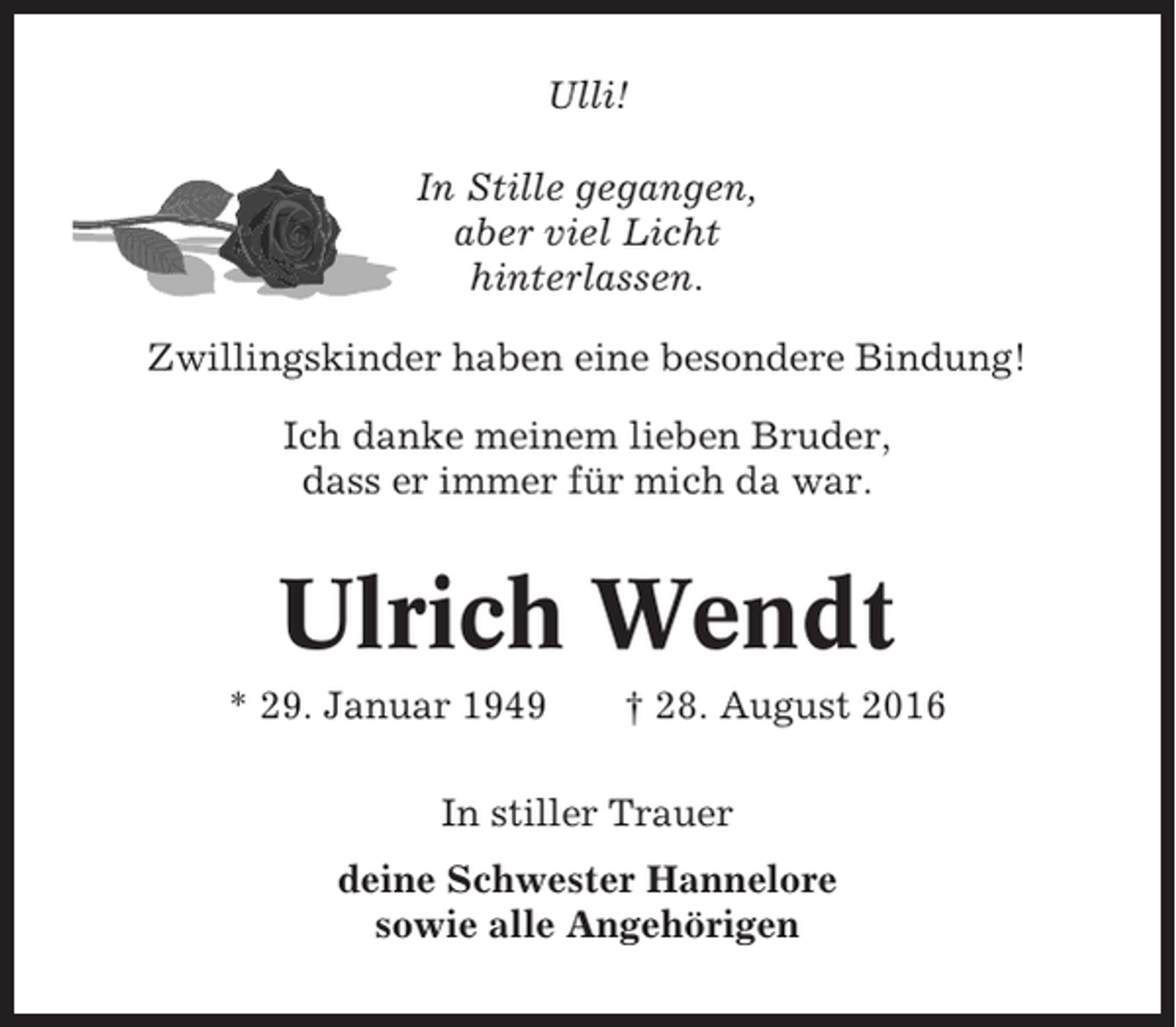 <p>Ulli!<br />In Stille gegangen,<br />aber viel Licht<br />hinterlassen.<br />Zwillingskinder haben eine besondere Bindung!<br />Ich danke meinem lieben Bruder,<br />dass er immer für mich da war.</p><p>Ulrich Wendt<br />* 29. Januar 1949</p><p>† 28. August 2016</p><p>In stiller Trauer<br />deine Schwester Hannelore<br />sowie alle Angehörigen</p>