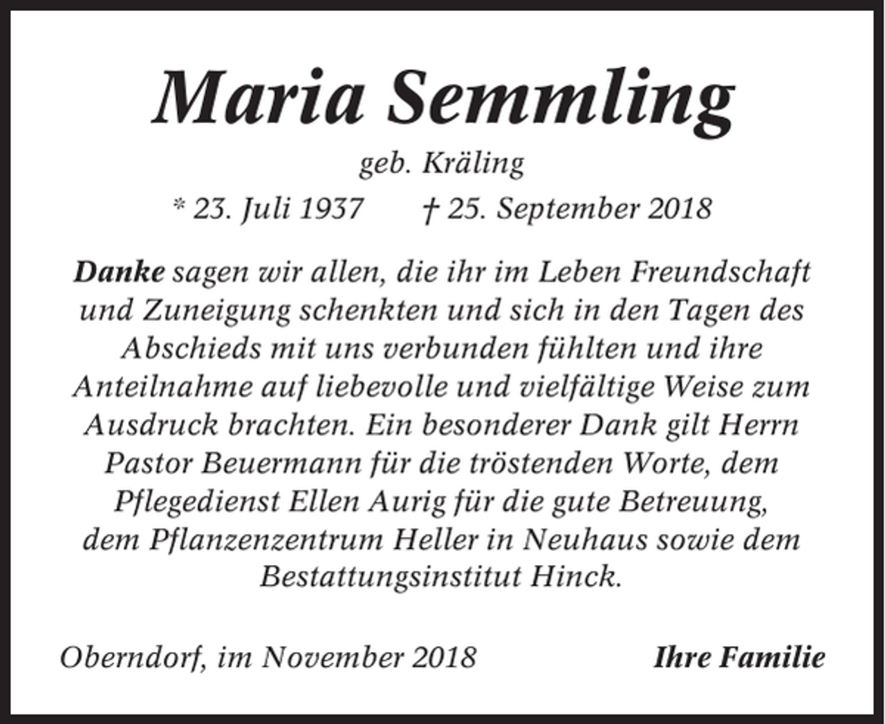 <p>Maria Semmling<br />geb. Kräling<br />* 23. Juli 1937</p><p>† 25. September 2018</p><p>Danke sagen wir allen, die ihr im Leben Freundschaft<br />und Zuneigung schenkten und sich in den Tagen des<br />Abschieds mit uns verbunden fühlten und ihre<br />Anteilnahme auf liebevolle und vielfältige Weise zum<br />Ausdruck brachten. Ein besonderer Dank gilt Herrn<br />Pastor Beuermann für die tröstenden Worte, dem<br />Pflegedienst Ellen Aurig für die gute Betreuung,<br />dem Pflanzenzentrum Heller in Neuhaus sowie dem<br />Bestattungsinstitut Hinck.<br />Oberndorf, im November 2018</p><p>Ihre Familie</p>