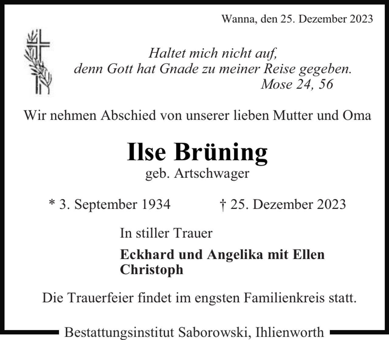 <p>Wanna, den 25. Dezember 2023</p><p>Haltet mich nicht auf,<br />denn Gott hat Gnade zu meiner Reise gegeben.<br />Mose 24, 56<br />Wir nehmen Abschied von unserer lieben Mutter und Oma</p><p>Ilse Brüning<br />geb. Artschwager</p><p>* 3. September 1934</p><p>† 25. Dezember 2023</p><p>In stiller Trauer<br />Eckhard und Angelika mit Ellen<br />Christoph<br />Die Trauerfeier findet im engsten Familienkreis statt.<br />Bestattungsinstitut Saborowski, Ihlienworth</p>