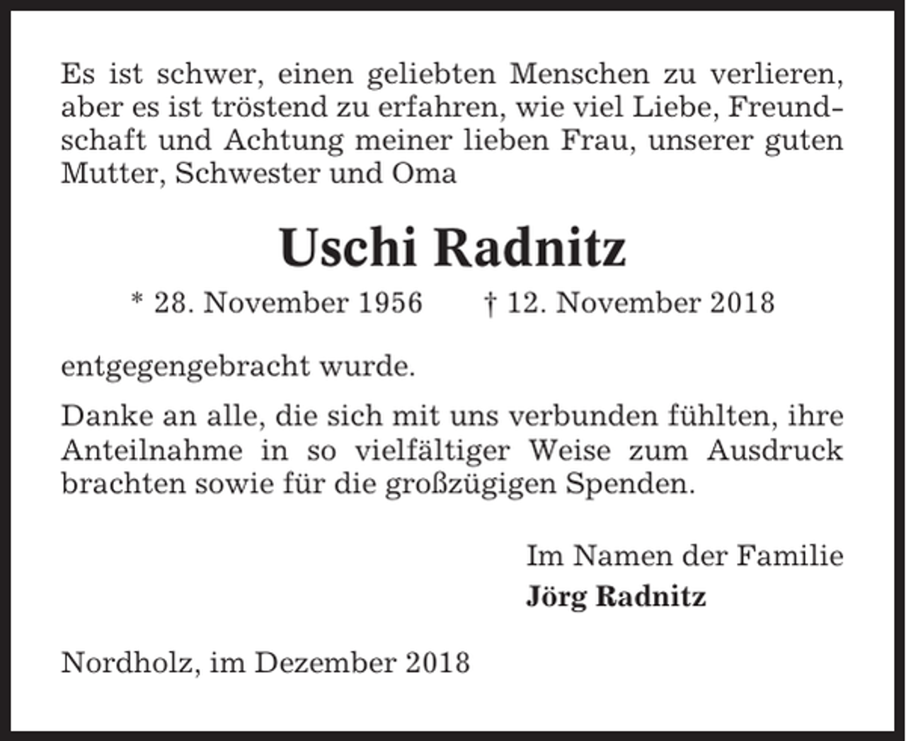 <p>Es ist schwer, einen geliebten Menschen zu verlieren,<br />aber es ist tröstend zu erfahren, wie viel Liebe, Freundschaft und Achtung meiner lieben Frau, unserer guten<br />Mutter, Schwester und Oma</p><p>Uschi Radnitz<br />* 28. November 1956</p><p>† 12. November 2018</p><p>entgegengebracht wurde.<br />Danke an alle, die sich mit uns verbunden fühlten, ihre<br />Anteilnahme in so vielfältiger Weise zum Ausdruck<br />brachten sowie für die großzügigen Spenden.<br />Im Namen der Familie<br />Jörg Radnitz<br />Nordholz, im Dezember 2018</p>